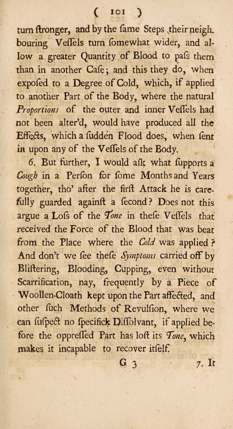 turn ftronger, and by the fame Steps xtheir neigh, bouring Veftels turn fbmewhat wider, and ab low a greater Quantity of Blood to paf$ them than in another Cafe*, and this they do, when expofed to a Degree of Cold, which, if applied to another Part of the Body, where the natural Proportions of the outer and inner Veffels had not been alter’d, would have produced all the Effe&s, which a fudden Flood does, when lent in upon any of the Veffels of the Body. 6. But further, I would afk what fupports a Cough in a Perfon for fome Months and Years together, tho’ after the firft Attack he is care- fully guarded againft a fecond ? Does not this argue a Lofs of the Tone in thefe Veffels that received the Force of the Blood that was beat from the Place where the Cold was applied ? And don’t we fee thefe Symptoms carried off by Buffering, Blooding, Cupping, even without Scarrification, nay, frequently by a Piece of Woollen-Cloath kept upon the Part affe&ed, and other fuch Methods of Revulfion, where we can fuipe6i no fpecifick Diffolvant, if applied be¬ fore the oppreffed Part has loft its 7W, which makes it incapable to recover itfelf