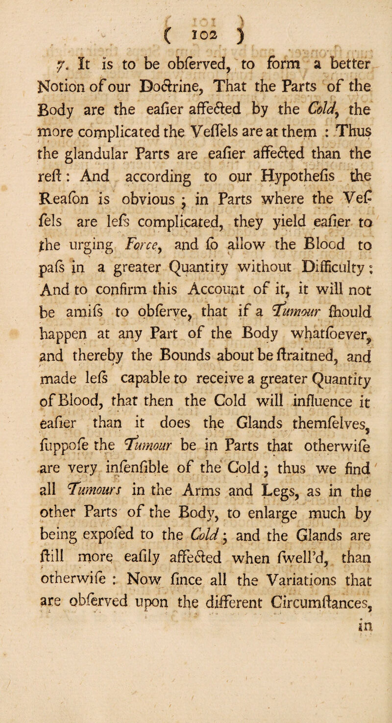 y, It is to be obferved, to form a better Notion of our Do<$rine, That the Parts of the Body are the eafier affe&ed by the Cold, the more complicated the Veffels are at them : Thus the glandular Parts are eafier affe&ed than the reft: And according to our Hypothefis the Reafon is obvious j in Parts where the Vef fels are lefs complicated, they yield eafier to the urging Force, and fo allow the Blood to pafs in a greater Quantity without Difficulty; And to confirm this Account of it, it will not be amifs to obferve, that if a humour fhould happen at any Part of the Body whatfoever, and thereby the Bounds about be ftraitned, and made lefs capable to receive a greater Quantity of Blood, that then the Cold will influence it eafier than it does the Glands themfelves, fuppofe the Tumour be in Parts that otherwife are very infenfible of the Cold; thus we find all Tumours in the Arms and Legs, as in the other Parts of the Body, to enlarge much by being expofed to the Cold • and the Glands are ftill more eafily affecSed when fwelPd, than otherwife : Now fince all the Variations that are obferved upon the different Circumftances,