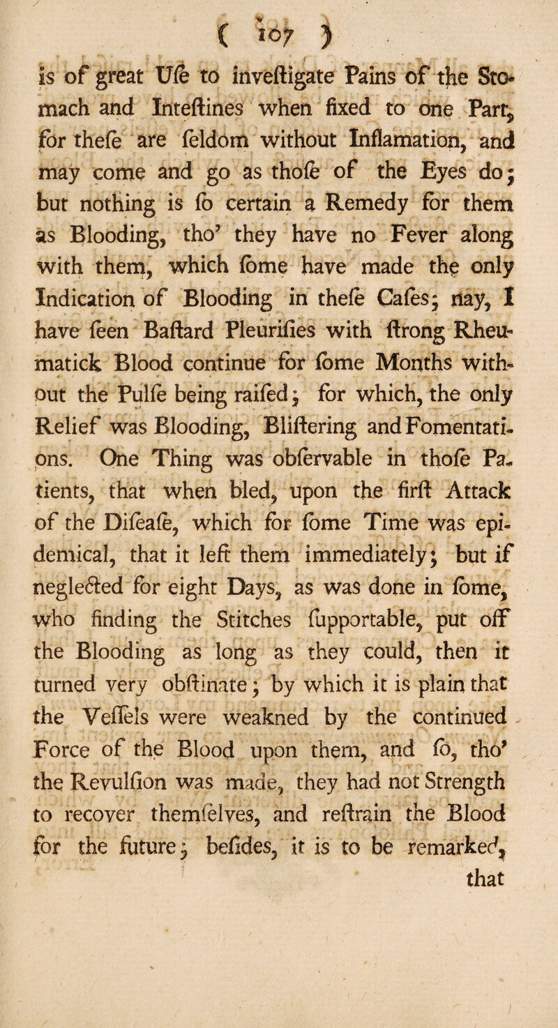 ( iQ? ) r - I X ^ vv • ;-v^ , • ’. ,  mAjf ' If Is of great Ufe to inveftigate Pains of the Sto¬ mach and Inteftines when fixed to one Party for thefe are feldom without Inflamation, and may come and go as thofe of the Eyes do; but nothing is fo certain a Remedy for them as Blooding, tho’ they have no Fever along with them, which fbme have made the only Indication of Blooding in thele Cafes- nay, I have feen Baftard Pleurifies with ftrong Rheu- matick Blood continue for feme Months with¬ out the Pulfe being raifed ; for which, the only Relief was Blooding, Bliftering and Fomentati¬ ons. One Thing was obfervable in thofe Pa¬ tients, that when bled, upon the firft Attack of the Difeafe, which for fome Time was epi¬ demical, that it left them immediately; but if negle6ied for eight Days, as was done in feme, who finding the Stitches fopportable, put off the Blooding as long as they could, then it turned very obftinate; by which it is plain that the Veflels were weakned by the continued Force of the Blood upon them, and fb, tho* the Revulfion was made, they had not Strength to recover themfelves, and reftrain the Blood for the future; befides, it is to be remarked, that