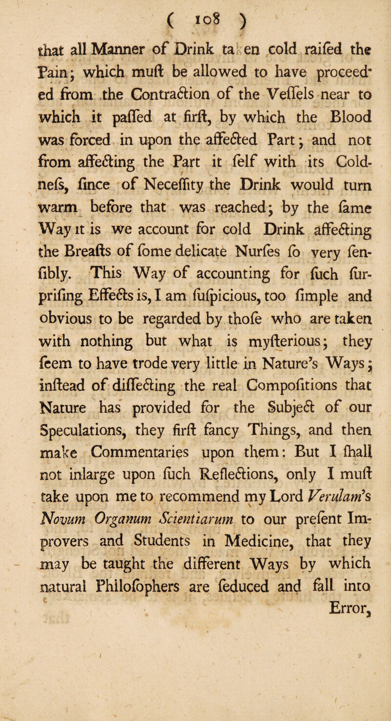 that all Manner of Drink ta en cold railed the Pain; which muft be allowed to have proceed’ ed from the ContraXion of the Veffels near to which it palled at firft, by which the Blood was forced in upon the affeXed Part; and not from affeXing the Part it folf with its Cold- nels, fince of Neceffity the Drink would turn warm before that was reached; by the lame Way it is we account for cold Drink affeXing the Breads of fome delicate Nurles fo very len- fibly. This Way of accounting for {iich lur- prifing EffeXs is, I am lulpicious, too fimple and obvious to be regarded by thole who are taken with nothing but what is myfterious; they fcem to have trode very little in Nature’s Ways; inftead of differing the real Compofitions that Nature has provided for the Subject of our Speculations, they firft fancy Things, and then make Commentaries upon them: But I Ihall not inlarge upon luch Reflexions, only I muft take upon me to recommend my Lord Verulants Novum Organum Scientiarum to our prelent Im¬ provers and Students in Medicine, that they may be taught the different Ways by which natural Philolbphers are feduced and fall into Error,