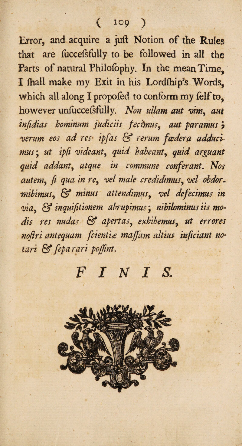 Error, and acquire a juft Notion of the Rules that are fucceftfully to be followed in all the Parts of natural Philofophy. In the mean Time, I ftiall make my Exit in his Lordlhip’s Words, which all along I propofed to conform my felf to, however unfuccelsfully. Non ullam out vim^ ant infidias hominum judiciis fechnus, out paramus J vermn eos ad res■ ip fas & rerum feeder a adductl rnus\ ut ipfi videant, quid habeantj quid arguant quid addanty atque in commune conferant. Nos autem, fi qua in re, vel male credidimus, vel ohdor- tnibimus, & minus attendimusy vel defecimus in viay & inquifitionem abrupimus; nihilominus its mo¬ di s res nudas & apertas, exhibemus, ui errores noftri antequam fcienti<e maffam altius inficiant no- tari & feparari pojfint. FINIS.: