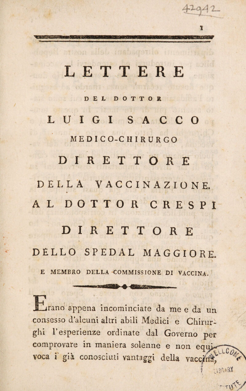 •v 1 LETTERE DEL DOTTOR LUIGI SACCO MEDICO-CHIRURGO DIRETTORE DELLA VACCINAZIONE. * AL DOTTOR CRESPI DIRETTORE DELLO SPEDAL MAGGIORE. E MEMBRO DELLA COMMISSIONE DI VACCINA. •f-T JZjrano appena incominciate da me e da un consesso d’alcuni altri abili Medici e Chirur¬ ghi Tesperienze ordinate dal Governo per comprovare in maniera solenne e non e< * voea i' già conosciuti vantaggi della vacc