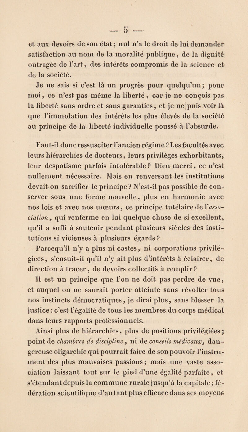 et aux devoirs de son état ; nul n’a le droit de lui demander satisfaction au nom de la moralité publique, de la dignité outragée de l’art, des intérêts compromis de la science et de la société. Je ne sais si c’est là un progrès pour quelqu’un; pour moi, ce n’est pas même la liberté, car je ne conçois pas la liberté sans ordre et sans garanties, et je ne puis voir là que l’immolation des intérêts les plus élevés de la société au principe de la liberté individuelle poussé à l’absurde. Faut-il donc ressusciter l’ancien régime ? Les facultés avec leurs hiérarchies de docteurs, leurs privilèges exhorbitants, leur despotisme parfois intolérable ? Dieu merci, ce n’est nullement nécessaire. Mais en renversant les institutions devait-on sacrifier le principe? N’est-il pas possible de con¬ server sous une forme nouvelle, plus en harmonie avec nos lois et avec nos mœurs, ce principe tutélaire de l’asso- dation, qui renferme en lui quelque chose de si excellent, qu’il a suffi à soutenir pendant plusieurs siècles des insti¬ tutions si vicieuses à plusieurs égards ? Parcequ’il n’y a plus ni castes, ni corporations privilé¬ giées, s’ensuit-il qu’il n’y ait plus d’intérêts à éclairer, de direction à tracer, de devoirs collectifs à remplir? Il est un principe que l’on ne doit pas perdre de vue, et auquel on ne saurait porter atteinte sans révolter tous nos instincts démocratiques, je dirai plus, sans blesser la justice : c’est l’égalité de tous les membres du corps médical dans leurs rapports professionnels. Ainsi plus de hiérarchies, plus de positions privilégiées; point de chambres de discipline, ni de conseils médicaux, dan¬ gereuse oligarchie qui pourrait faire de son pouvoir l’instru¬ ment des plus mauvaises passions ; mais une vaste asso¬ ciation laissant tout sur le pied d’une égalité parfaite, et s’étendant depuis la commune rurale jusqu’à la capitale ; fé¬ dération scientifique d’autant plus efficacedans ses moyens