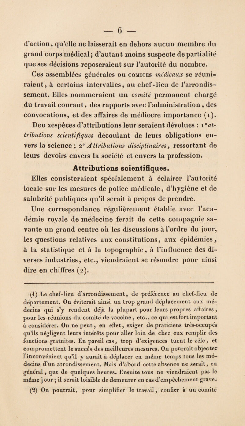d’action, qu’elle ne laisserait en dehors aucun membre du grand corps médical; d’autant moins suspecte de partialité que ses décisions reposeraient sur l’autorité du nombre. Ces assemblées générales ou comices médicaux se réuni¬ raient, à certains intervalles, au chef-lieu de l’arrondis¬ sement. Elles nommeraient un comité permanent chargé du travail courant, des rapports avec l’administration , des convocations, et des affaires de médiocre importance (i). Deu xespèces d’attributions leur seraient dévolues : 1 ° at¬ tributions scientifiques découlant de leurs obligations en¬ vers la science; 2° Attributions disciplinaires, ressortant de leurs devoirs envers la société et envers la profession. Attributions scientifiques. Elles consisteraient spécialement à éclairer l’autorité locale sur les mesures de police médicale, d’hygiène et de salubrité publiques qu’il serait à propos de prendre. Une correspondance régulièrement établie avec l’aca¬ démie royale de médecine ferait de cette compagnie sa¬ vante un grand centre où les discussions à l’ordre du jour, les questions relatives aux constitutions, aux épidémies, à la statistique et à la topographie, à l’influence des di¬ verses industries, etc., viendraient se résoudre pour ainsi dire en chiffres (2). (t) Le chef-lieu d’arrondissement, de pre'férence au chef-lieu de département. On éviterait ainsi un trop grand déplacement aux mé¬ decins qui s’y rendent déjà la plupart pour leurs propres aflaires, pour les réunions du comité de vaccine , etc., ce qui est fort important à considérer. O11 ne peut , en effet, exiger de praticiens très-occupés qu’ils négligent leurs intérêts pour aller loin de chez eux remplir des fonctions gratuites. En pareil cas, trop d’exigences tuent le zèle, et compromettent le succès des meilleures mesures. On pourrait objecter l’inconvénient qu’il y aurait à déplacer en même temps tous les mé¬ decins d’un arrondissement. Mais d’abord cette absence ne serait, en général, que de quelques heures. Ensuite tous ne viendraient pas le même j our \ il serait loisible de demeurer en cas d’empêchement grave. (2) On pourrait, pour simplifier le travail, confier à un comité