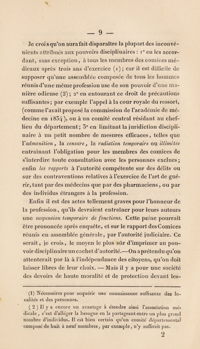 Je croi s qu’on aura fait disparaître la plupart des inconvé¬ nients attribués aux pouvoirs disciplinaires : i° en les accor¬ dant, sans exception, à tous les membres des comices mé¬ dicaux après trois ans d’exercice (i) ; car il est difficile de supposer qu’une assemblée composée de tous les hommes réunis d’une même profession use de son pouvoir d’une ma¬ nière odieuse (2) ; 2° en entourant ce droit de précautions suffisantes; par exemple l’appel à la cour royale du ressort, (comme l’avait proposé la commission de l’académie de mé¬ decine en i834)? ou à un comité central résidant au chef- lieu du département; 3° en limitant la juridiction discipli¬ naire à un petit nombre de mesures efficaces, telles que Vadmonition 9 la censure 9 la radiation temporaire ou illimitée entraînant l’obligation pour les membres des comices de s’interdire toute consultation avec les personnes exclues ; enfin les rapports à l’autorité compétente sur des délits ou sur des contraventions relatives à l’exercice de l’art de gué¬ rir, tant par des médecins que par des pharmaciens, ou par des individus étrangers à la profession. Enfin il est des actes tellement graves pour l’honneur de la profession, qu’ils devraient entraîner pour leurs auteurs une suspension temporaire de fonctions. Cette peine pourrait être prononcée après enquête, et sur le rapport des Comices réunis en assemblée générale, par l’autorité judiciaire. Ce serait, je crois, le moyen le plus sûr d’imprimer au pou¬ voir disciplinaire un cachet d’autorité.-—On a prétendu qu’on attenterait par là à l’indépendance des citoyens, qu’on doit laisser libres de leur choix. — Mais il y a pour une société des devoirs de haute moralité et de protection devant les- (1) Necessaires pour acquérir une connaissance suffisante des lo¬ calités et des personnes. ( 2 ) Il y a encore un avantage à étendre ainsi l’association mé¬ dicale , c’est d’alléger la besogne en la partageant entre un plus grand nombre d’individus. Il est bien certain qu’un comité départemental composé de huit à neuf membres, par exemple, n’y suffirait pas. 2