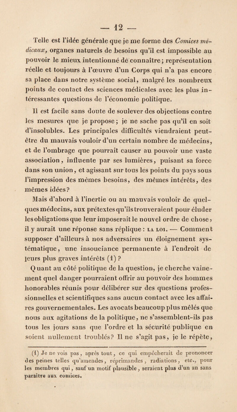 Telle est l’idée générale que je me forme des Comices mé¬ dicaux, organes naturels de besoins qu’il est impossible au pouvoir le mieux intentionné dé connaître; représentation réelle et toujours à l’œuvre d’un Corps qui n’a pas encore sa place dans notre système social, malgré les nombreux points de contact des sciences médicales avec les plus in¬ téressantes questions de l’économie politique. Il est facile sans doute de soulever des objections contre les mesures que je propose ; je ne sache pas qu’il en soit d’insolubles. Les principales difficultés viendraient peut- être du mauvais vouloir d’un certain nombre de médecins, et de l’ombrage que pourrait causer au pouvoir une vaste association, influente par ses lumières, puisant sa force dans son union, et agissant sur tous les points du pays sous l’impression des mêmes besoins, des mêmes intérêts, des mêmes idées? Mais d’abord à l’inertie ou au mauvais vouloir de quel¬ ques médecins, aux prétextes qu’ils trouveraient pour éluder les obligations que leur imposerait le nouvel ordre de chose? il y aurait une réponse sans réplique : la loi. —- Comment supposer d’ailleurs à nos adversaires un éloignement sys¬ tématique, une insouciance permanente à l’endroit de leurs plus graves intérêts (I) ? Quant au côté politique de la question, je cherche vaine¬ ment quel danger pourraient offrir au pouvoir des hommes honorables réunis pour délibérer sur des questions profes¬ sionnelles et scientifiques sans aucun contact avec les affai¬ res gouvernementales. Les avocats beaucoup plus mêlés que nous aux agitations de la politique, ne s’assemblent-ils pas tous les jours sans que l’ordre et la sécurité publique en soient nullement troublés? Il ne s’agit pas, je le répète, (4) Je ne vois pas , après tout, ce qui empêcherait de prononcer des peines telles qu’amendes, réprimandes, radiations, etc., pour les membres qui, sauf un motif plausible , seraient plus d’un an sans paraître aux comices.