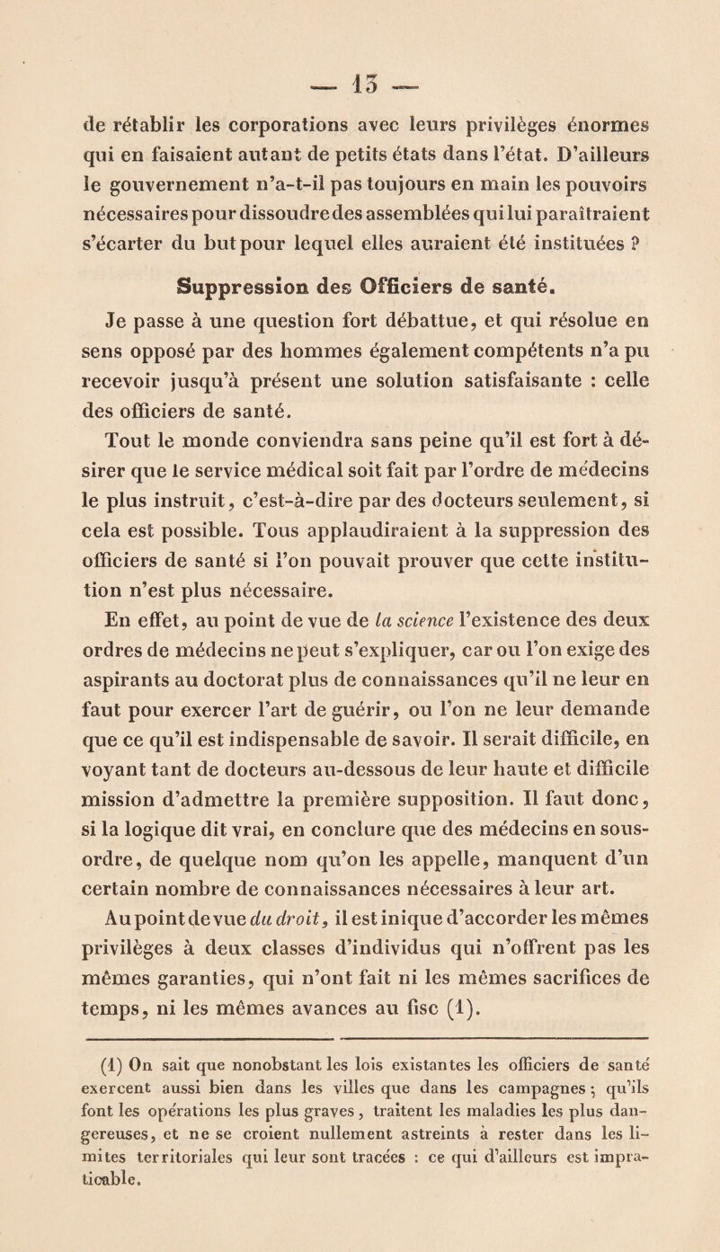 de rétablir les corporations avec leurs privilèges énormes qui en faisaient autant de petits états dans l’état. D’ailleurs le gouvernement n’a-t-il pas toujours en main les pouvoirs nécessaires pour dissoudre des assemblées qui lui paraîtraient s’écarter du but pour lequel elles auraient été instituées ? Suppression des Officiers de santé. Je passe à une question fort débattue, et qui résolue en sens opposé par des hommes également compétents n’a pu recevoir jusqu’à présent une solution satisfaisante : celle des officiers de santé. Tout le monde conviendra sans peine qu’il est fort à dé- sirer que le service médical soit fait par l’ordre de médecins le plus instruit, c’est-à-dire par des docteurs seulement, si cela est possible. Tous applaudiraient à la suppression des officiers de santé si l’on pouvait prouver que cette institu¬ tion n’est plus nécessaire. En effet, au point de vue de la science l’existence des deux ordres de médecins ne peut s’expliquer, car ou l’on exige des aspirants au doctorat plus de connaissances qu’il ne leur en faut pour exercer l’art de guérir, ou l’on ne leur demande que ce qu’il est indispensable de savoir. Il serait difficile, en voyant tant de docteurs au-dessous de leur haute et difficile mission d’admettre la première supposition. Il faut donc, si la logique dit vrai, en conclure que des médecins en sous- ordre, de quelque nom qu’on les appelle, manquent d’un certain nombre de connaissances nécessaires à leur art. Au point de vue du droit, il est inique d’accorder les mêmes privilèges à deux classes d’individus qui n’offrent pas les mêmes garanties, qui n’ont fait ni les mêmes sacrifices de temps, ni les mêmes avances au fisc (1). (1) On sait que nonobstant les lois existantes les officiers de santé exercent aussi bien dans les villes que dans les campagnes -, qu’ils font les opérations les plus graves , traitent les maladies les plus dan¬ gereuses, et ne se croient nullement astreints à rester dans les li¬ mites territoriales qui leur sont tracées : ce qui d’ailleurs est impra¬ ticable.