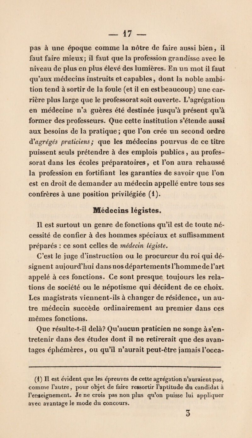 pas à une époque comme la nôtre de faire aussi bien, il faut faire mieux; il faut que la profession grandisse avec le niveau de plus en plus élevé des lumières. En un mot il faut qu’aux médecins instruits et capables, dont la noble ambi¬ tion tend à sortir de la foule (et il en est beaucoup) une car¬ rière plus large que le professorat soit ouverte. L’agrégation en médecine n’a guères été destinée jusqu’à présent qu’à former des professeurs. Que cette institution s’étende aussi aux besoins de la pratique ; que l’on crée un second ordre d'agrégés praticiens; que les médecins pourvus de ce titre puissent seuls prétendre à des emplois publics , au profes¬ sorat dans les écoles préparatoires, et l’on aura rehaussé la profession en fortifiant les garanties de savoir que l’on est en droit de demander au médecin appellé entre tous ses confrères à une position privilégiée (1). Médecins légistes. Il est surtout un genre de fonctions qu’il est de toute né¬ cessité de confier à des hommes spéciaux et suffisamment préparés : ce sont celles de médecin légiste. C’est le juge d’instruction ou le procureur du roi qui dé¬ signent aujourd’hui dans nos départements l’homme de l’art appelé à ces fonctions. Ce sont presque toujours les rela¬ tions de société ou le népotisme qui décident de ce choix. Les magistrats viennent-ils à changer de résidence, un au¬ tre médecin succède ordinairement au premier dans ces mêmes fonctions. Que résulte-t-il delà? Qu’aucun praticien ne songe à s’en¬ tretenir dans des études dont il ne retirerait que des avan¬ tages éphémères, ou qu’il n’aurait peut-être jamais l’occa- (1) Il est évident que les épreuves de cette agrégation n’auraient pas, comme l’autre, pour objet de faire ressortir l’aptitude du candidat à l’enseignement. Je ne crois pas non plus qu’on puisse lui appliquer ayec avantage le mode du concours. 3