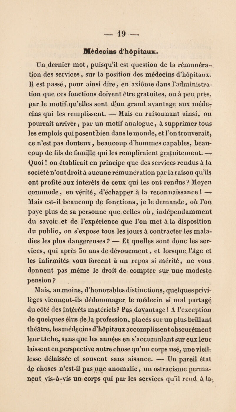 Médecins d’hôpitaux. Un dernier mot, puisqu’il est question de la rémunéra» tion des services, sur la position des médecins d’hôpitaux» Il est passé, pour ainsi dire, en axiome dans l’administra¬ tion que ces fonctions doivent être gratuites, ou à peu près, par le motif qu’elles sont d’un grand avantage aux méde¬ cins qui les remplissent. — Mais en raisonnant ainsi, on pourrait arriver, par un motif analogue, à supprimer tous les emplois qui posent bien dans le monde, et l’on trouverait, ce n’est pas douteux, beaucoup d’hommes capables, beau¬ coup de fils de famille qui les rempliraient gratuitement. —- Quoi ! on établirait en principe que des services rendus à la société n’ont droit à aucune rémunération par la raison qu’ils ont profité aux intérêts de ceux qui les ont rendus ? Moyen commode, en vérité, d’échapper à la reconnaissance! —r Mais est-il beaucoup de fonctions, je le demande, où l’on paye plus de sa personne que celles où, indépendamment du savoir et de l’expérience que l’on met à la disposition du public, on s’expose tous les jours à contracter les mala¬ dies les plus dangereuses ? — Et quelles sont donc les ser¬ vices, qui après 5o ans de dévouement, et lorsque l’âge et les infirmités vous forcent à un repos si mérité, ne vous donnent pas même le droit de compter sur une modeste pension ? Mais, au moins, d’honorables distinctions, quelques privi¬ lèges viennent-ils dédommager le médecin si mal partagé du côté des intérêts matériels? Pas davantage ! A l’exception de quelques élus de la profession, placés sur un plus brillant théâtre, les médecins d’hôpitaux accomplissent obscurément leur tâche, sans que les années en s’accumulant sur eux leur laissent en perspective autre chose qu’un corps usé, une vieil¬ lesse délaissée et souvent sans aisance. — Un pareil état de choses n’est-il pas une anomalie, un ostracisme perma¬ nent vis-à-vis un corps qui par les services qu’il rend à la r