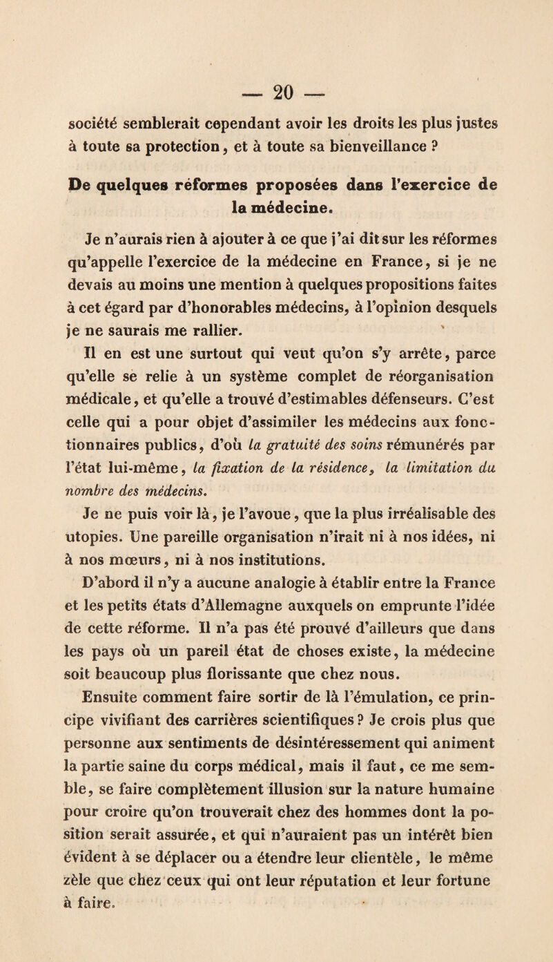 société semblerait cependant avoir les droits les plus justes à toute sa protection, et à toute sa bienveillance ? De quelques réformes proposées dans l’exercice de la médecine. Je n’aurais rien à ajouter à ce que j’ai dit sur les réformes qu’appelle l’exercice de la médecine en France, si je ne devais au moins une mention à quelques propositions faites à cet égard par d’honorables médecins, à l’opinion desquels je ne saurais me rallier. Il en est une surtout qui veut qu’on s’y arrête, parce qu’elle se relie à un système complet de réorganisation médicale, et qu’elle a trouvé d’estimables défenseurs. C’est celle qui a pour objet d’assimiler les médecins aux fonc¬ tionnaires publics, d’où la gratuité des soins rémunérés par l’état lui-même, la fixation de la résidence, la limitation du nombre des médecins. Je ne puis voir là, je l’avoue, que la plus irréalisable des utopies. Une pareille organisation n’irait ni à nos idées, ni à nos mœurs, ni à nos institutions. D’abord il n’y a aucune analogie à établir entre la France et les petits états d’Allemagne auxquels on emprunte l’idée de cette réforme. Il n’a pas été prouvé d’ailleurs que dans les pays où un pareil état de choses existe, la médecine soit beaucoup plus florissante que chez nous. Ensuite comment faire sortir de là l’émulation, ce prin¬ cipe vivifiant des carrières scientifiques ? Je crois plus que personne aux sentiments de désintéressement qui animent la partie saine du corps médical, mais il faut, ce me sem¬ ble, se faire complètement illusion sur la nature humaine pour croire qu’on trouverait chez des hommes dont la po¬ sition serait assurée, et qui n’auraient pas un intérêt bien évident à se déplacer ou a étendre leur clientèle, le même zèle que chez ceux qui ont leur réputation et leur fortune à faire.