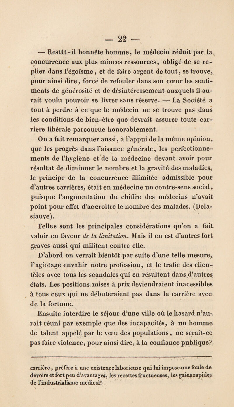 — Restât-il honnête homme, le médecin réduit par la concurrence aux plus minces ressources, obligé de se re¬ plier dans l’égoïsme, et de faire argent de tout, se trouve, pour ainsi dire, forcé de refouler dans son cœur les senti¬ ments de générosité et de désintéressement auxquels il au¬ rait voulu pouvoir se livrer sans réserve. — La Société a tout à perdre à ce que le médecin ne se trouve pas dans les conditions de bien-être que devrait assurer toute car¬ rière libérale parcourue honorablement. On a fait remarquer aussi, à l’appui de la même opinion, que les progrès dans l’aisance générale, les perfectionne¬ ments de l’hygiène et de la médecine devant avoir pour résultat de diminuer le nombre et la gravité des maladies, le principe de la concurrence illimitée admissible pour d’autres carrières, était en médecine un contre-sens social, puisque l’augmentation du chiffre des médecins n’avait point pour effet d’accroître le nombre des malades. (Dela- siauve). Telles sont les principales considérations qu’on a fait valoir en faveur de la limitation. Mais il en est d’autres fort graves aussi qui militent contre elle. D’abord on verrait bientôt par suite d’une telle mesure, l’agiotage envahir notre profession, et le trafic des clien¬ tèles avec tous les scandales qui en résultent dans d’autres états. Les positions mises à prix deviendraient inacessibles à tous ceux qui ne débuteraient pas dans la carrière avec de la fortune. Ensuite interdire le séjour d’une ville où le hasard n’au¬ rait réuni par exemple que des incapacités, à un homme de talent appelé par le vœu des populations, ne serait-ce pas faire violence, pour ainsi dire, à la confiance publique? carrière, préfère à une existence laborieuse qui lui impose une foule de devoirs et fort peu d’avantages, les recettes fructueuses, les gains rapides de l’industrialisme médical?