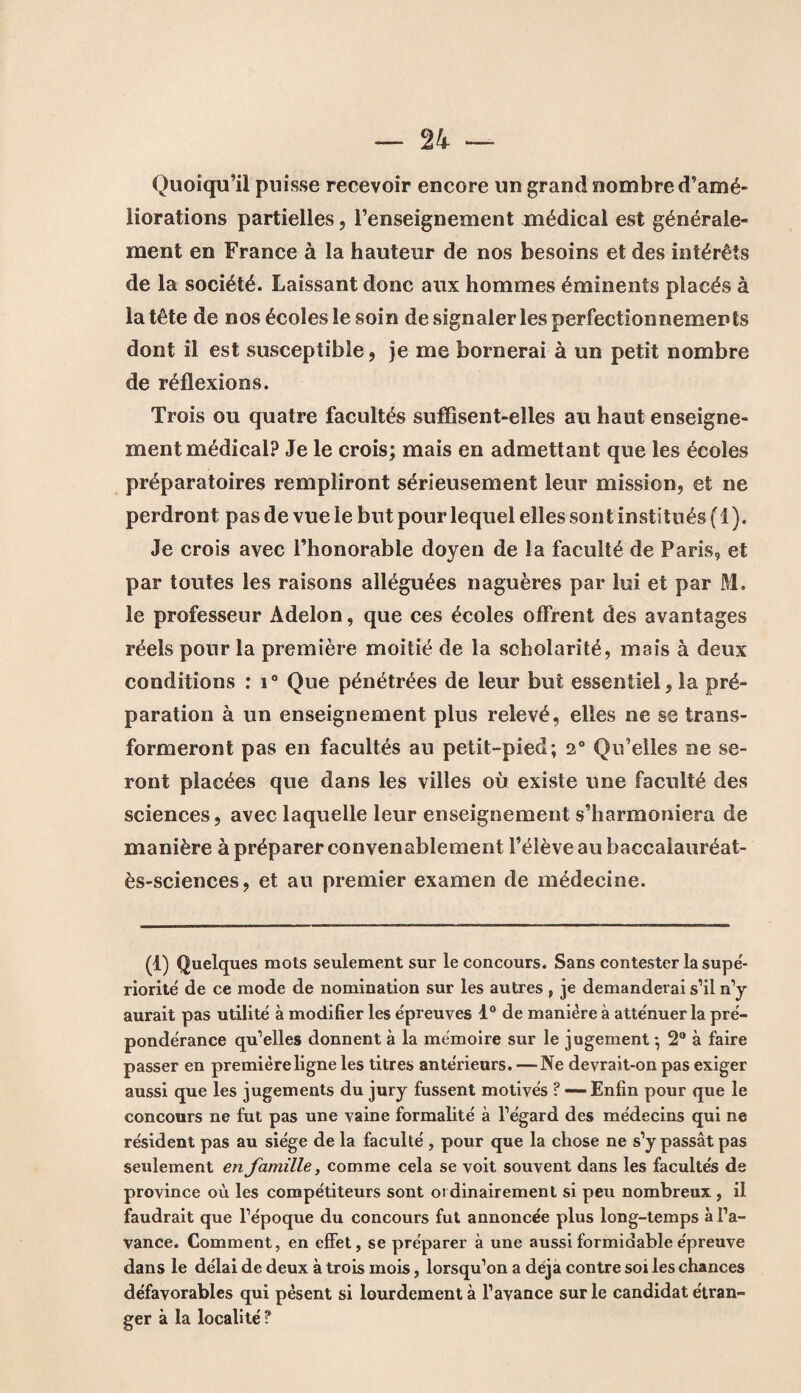 Quoiqu’il puisse recevoir encore un grand nombre d’amé¬ liorations partielles, l’enseignement médical est générale¬ ment en France à la hauteur de nos besoins et des intérêts de la société. Laissant donc aux hommes éminents placés à la tête de nos écoles le soin de signaler les perfectionnements dont il est susceptible, je me bornerai à un petit nombre de réflexions. Trois ou quatre facultés suflisent-elles au haut enseigne¬ ment médical? Je le crois; mais en admettant que les écoles préparatoires rempliront sérieusement leur mission, et ne perdront pas de vue le but pour lequel elles son t institués (1 ). Je crois avec l’honorable doyen de la faculté de Paris, et par toutes les raisons alléguées naguères par lui et par M. le professeur Adelon, que ces écoles offrent des avantages réels pour la première moitié de la scholarité, mais à deux conditions : i° Que pénétrées de leur but essentiel, la pré¬ paration à un enseignement plus relevé, elles ne se trans¬ formeront pas en facultés au petit-pied; 2° Qu’elles ne se¬ ront placées que dans les villes où existe une faculté des sciences, avec laquelle leur enseignement s’harmoniera de manière à préparer convenablement l’élève au baccalauréat- ès-sciences, et au premier examen de médecine. (1) Quelques mots seulement sur le concours. Sans contester lasupé- riorité de ce mode de nomination sur les autres , je demanderai s’il n’y aurait pas utilité à modifier les épreuves 1° de manière à atténuer la pré¬ pondérance qu’elles donnent à la mémoire sur le jugement ; 2° à faire passer en première ligne les titres antérieurs. —Ne devrait-on pas exiger aussi que les jugements du jury fussent motivés ? —-Enfin pour que le concours ne fut pas une vaine formalité à l’égard des médecins qui ne résident pas au siège de la faculté , pour que la chose ne s’y passât pas seulement en famille, comme cela se voit souvent dans les facultés de province où les compétiteurs sont ordinairement si peu nombreux, il faudrait que l’époque du concours fut annoncée plus long-temps à l’a¬ vance. Comment, en effet, se préparer à une aussi formidable épreuve dans le délai de deux à trois mois, lorsqu’on a déjà contre soi les chances défavorables qui pèsent si lourdement à l’avance sur le candidat étran¬ ger à la localité ?