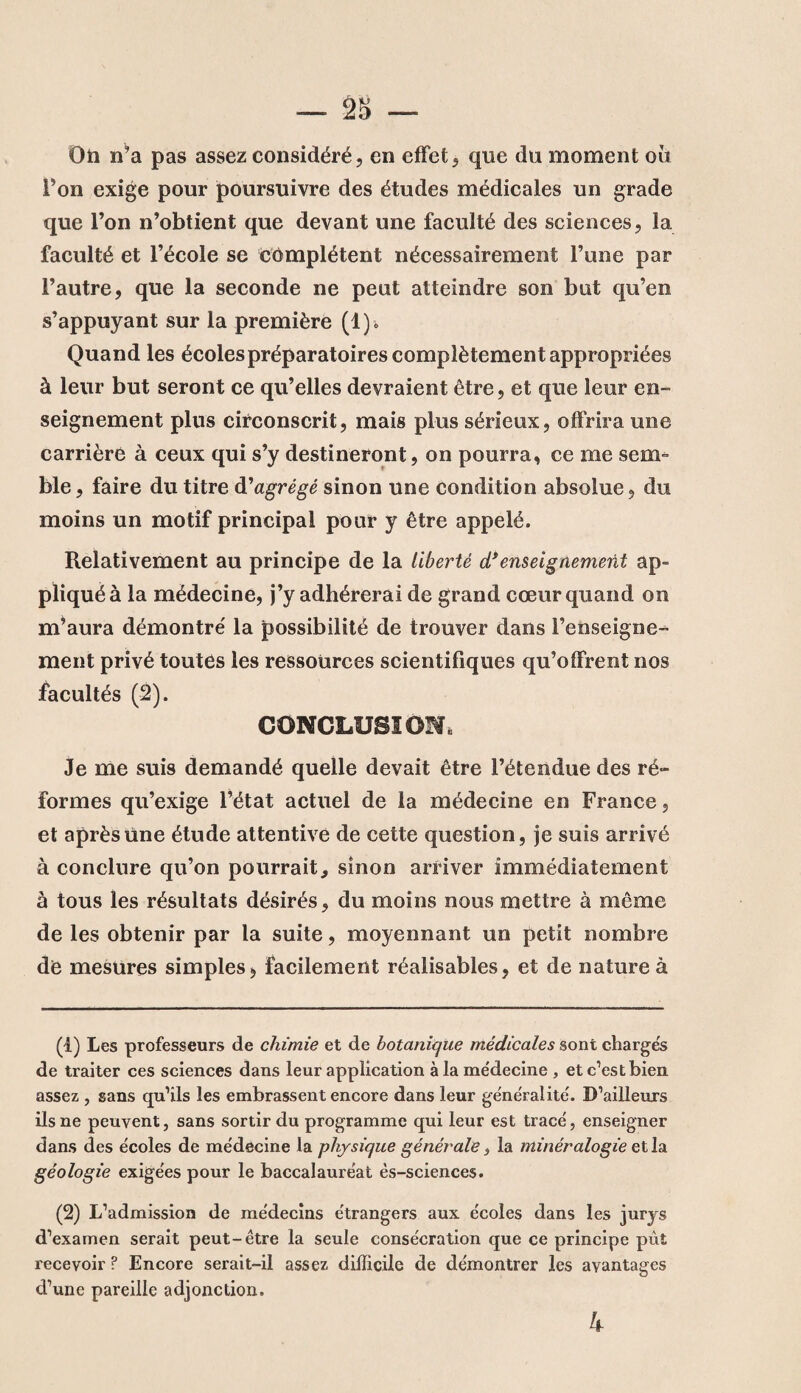 Ou n’a pas assez considéré, en effet, que du moment oii Ton exige pour poursuivre des études médicales un grade que l’on n’obtient que devant une faculté des sciences, la faculté et l’école se complètent nécessairement l’une par l’autre, que la seconde ne peut atteindre son but qu’en s’appuyant sur la première (1)* Quand les écoles préparatoires complètement appropriées à leur but seront ce qu’elles devraient être, et que leur en¬ seignement plus circonscrit, mais plus sérieux, offrira une carrière à ceux qui s’y destineront, on pourra, ce me sem= ble, faire du titre d'agrégé sinon une condition absolue, du moins un motif principal pour y être appelé. Relativement au principe de la liberté d'enseignement ap¬ pliqué à la médecine, j’y adhérerai de grand cœur quand on m’aura démontré la possibilité de trouver dans l’enseigne¬ ment privé toutes les ressources scientifiques qu’offrent nos facultés (2). CONCLUSION, Je me suis demandé quelle devait être l’étendue des ré¬ formes qu’exige l’état actuel de la médecine en France, et après une étude attentive de cette question, je suis arrivé à conclure qu’on pourrait, sinon arriver immédiatement à tous les résultats désirés, du moins nous mettre à même de les obtenir par la suite, moyennant un petit nombre de mesures simples, facilement réalisables, et de nature à (t) Les professeurs de chimie et de botanique médicales sont charges de traiter ces sciences dans leur application à la me'decine , et c’est bien assez , sans qu’ils les embrassent encore dans leur généralité'. D’ailleurs ils ne peuvent, sans sortir du programme qui leur est tracé, enseigner dans des écoles de médecine la physique générale, la minéralogie et la géologie exigées pour le baccalauréat ès-sciences. (2) L’admission de médecins étrangers aux écoles dans les jurys d’examen serait peut-être la seule consécration que ce principe pût recevoir ? Encore serait-il assez difficile de démontrer les avantages d’une pareille adjonction. 4