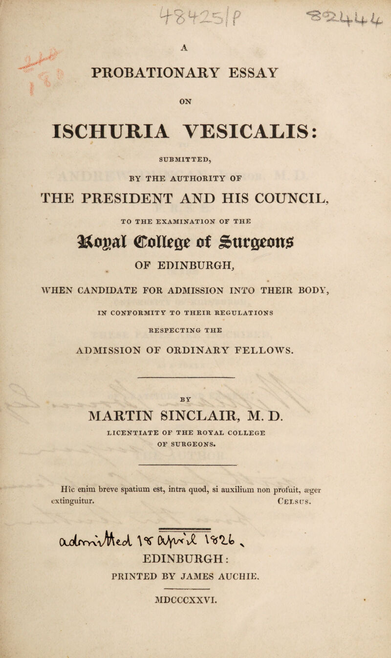 a? A PROBATIONARY ESSAY ON ISCHURIA VESICALIS: SUBMITTED, BY THE AUTHORITY OE THE PRESIDENT AND HIS COUNCIL, TO THE EXAMINATION OF THE Rogal CoIIcee of Surgooms OF EDINBURGH, WHEN CANDIDATE FOR ADMISSION INTO THEIR BODY, IN CONFORMITY TO THEIR REGULATIONS RESPECTING THE ADMISSION OF ORDINARY FELLOWS. BY MARTIN SINCLAIR, M. D. LICENTIATE OF THE ROYAL COLLEGE OF SURGEONS. Hie enim breve spatium est, intra quod, si auxilium non profuit, agger extinguitur. Cels us. (Xd(xyyv\M^cA. \<$ \)i X't'Llo % EDINBURGH: PRINTED BY JAMES AUCHIE. MDCCCXXVI.