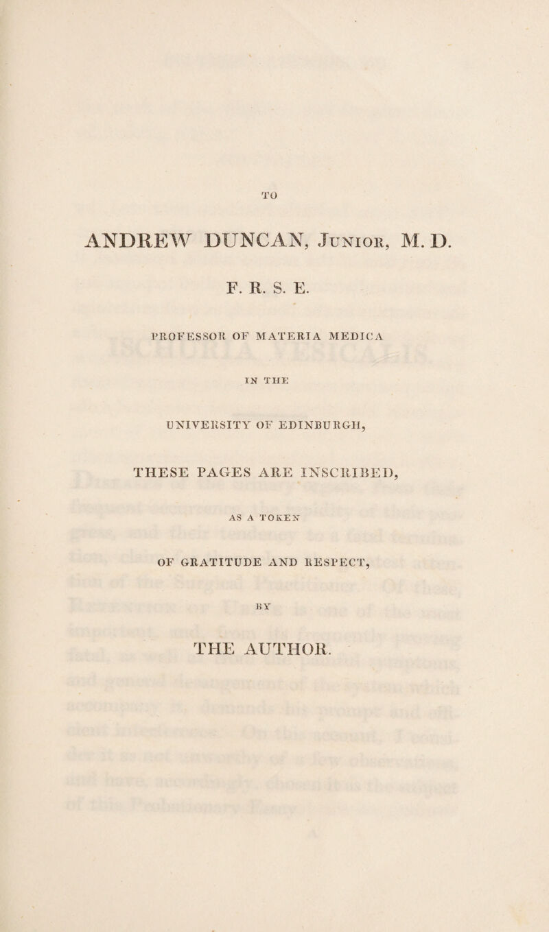 TO ANDREW DUNCAN, Junior, M. D. F. R, S. E. PROFESSOR OF MATERIA MEDIC A IN THE UNIVERSITY OF EDINBURGH, THESE PAGES ARE INSCRIBED, AS A TOKEN OF GRATITUDE AND RESPECT, EY THE AUTHOR.