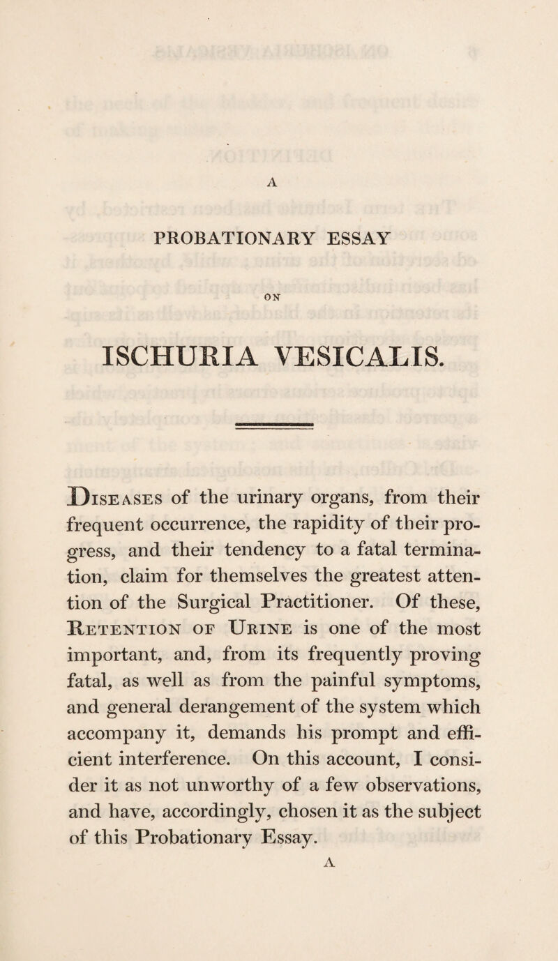 A PROBATIONARY ESSAY ON ISCHURIA VESICALIS. Diseases of the urinary organs, from their frequent occurrence, the rapidity of their pro¬ gress, and their tendency to a fatal termina¬ tion, claim for themselves the greatest atten¬ tion of the Surgical Practitioner. Of these, Retention or Urine is one of the most important, and, from its frequently proving fatal, as well as from the painful symptoms, and general derangement of the system which accompany it, demands his prompt and effi¬ cient interference. On this account, I consi¬ der it as not unworthy of a few observations, and have, accordingly, chosen it as the subject of this Probationary Essay. A