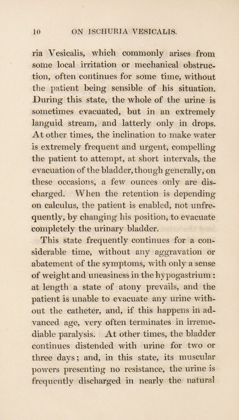 ria Vesicalis, which commonly arises from some local irritation or mechanical obstruc¬ tion, often continues for some time, without the patient being sensible of his situation. During this state, the whole of the urine is sometimes evacuated, but in an extremely languid stream, and latterly only in drops. At other times, the inclination to make water is extremely frequent and urgent, compelling the patient to attempt, at short intervals, the evacuation of the bladder, though generally, on these occasions, a few ounces only are dis¬ charged. When the retention is depending on calculus, the patient is enabled, not unfre¬ quently, by changing his position, to evacuate completely the urinary bladder. This state frequently continues for a con¬ siderable time, without any aggravation or abatement of the symptoms, with only a sense of weight and uneasiness in the hypogastrium : at length a state of atony prevails, and the patient is unable to evacuate any urine with¬ out the catheter, and, if this happens in ad¬ vanced age, very often terminates in irreme¬ diable paralysis. At other times, the bladder continues distended with urine for two or three days; and, in this state, its muscular powers presenting no resistance, the urine is frequently discharged in nearly the natural