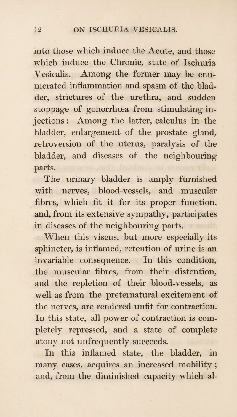 into those which induce the Acute, and those which induce the Chronic, state of Ischuria Vesicalis. Among the former may be enu¬ merated inflammation and spasm of the blad¬ der, strictures of the urethra, and sudden stoppage of gonorrhoea from stimulating in¬ jections : Among the latter, calculus in the bladder, enlargement of the prostate gland, retroversion of the uterus, paralysis of the bladder, and diseases of the neighbouring parts. The urinary bladder is amply furnished with nerves, blood-vessels, and muscular fibres, which fit it for its proper function, and, from its extensive sympathy, participates in diseases of the neighbouring parts. When this viscus, but more especially its sphincter, is inflamed, retention of urine is an invariable consequence. In this condition, the muscular fibres, from their distention, and the repletion of their blood-vessels, as well as from the preternatural excitement of the nerves, are rendered unfit for contraction. In this state, all power of contraction is com¬ pletely repressed, and a state of complete atony not unfrequently succeeds. In this inflamed state, the bladder, in many cases, acquires an increased mobility; and, from the diminished capacity which al-