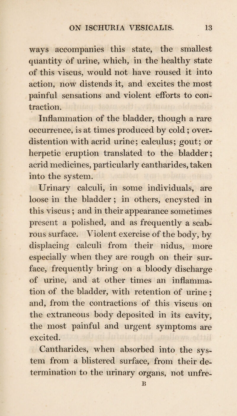 ways accompanies this state, the smallest quantity of urine, which, in the healthy state of this viscus, would not have roused it into action, now distends it, and excites the most painful sensations and violent efforts to con¬ traction. Inflammation of the bladder, though a rare occurrence, is at times produced by cold; over¬ distention with acrid urine; calculus; gout; or herpetic eruption translated to the bladder; acrid medicines, particularly cantharides, taken into the system. Urinary calculi, in some individuals, are loose in the bladder; in others, encysted in this viscus ; and in their appearance sometimes present a polished, and as frequently a scab¬ rous surface. Violent exercise of the body, by displacing calculi from their nidus, more especially when they are rough on their sur¬ face, frequently bring on a bloody discharge of urine, and at other times an inflamma¬ tion of the bladder, with retention of urine ; and, from the contractions of this viscus on the extraneous body deposited in its cavity, the most painful and urgent symptoms are excited. Cantharides, when absorbed into the sys¬ tem from a blistered surface, from their de¬ termination to the urinary organs, not unfre- B