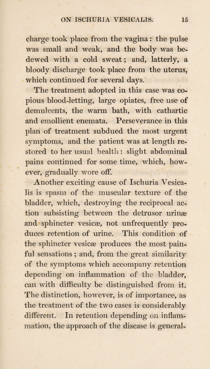 charge took place from the vagina: the pulse was small and weak, and the body was be¬ dewed with a cold sweat; and, latterly, a bloody discharge took place from the uterus, which continued for several days. The treatment adopted in this case was co¬ pious blood-letting, large opiates, free use of demulcents, the warm bath, with cathartic and emollient enemata. Perseverance in this plan of treatment subdued the most urgent symptoms, and the patient was at length re¬ stored to her usual health: slight abdominal pains continued for some time, which, how¬ ever, gradually wore off. Another exciting cause of Ischuria Vesica- lis is spasm of the muscular texture of the bladder, which, destroying the reciprocal ac¬ tion subsisting between the detrusor urinaa and sphincter vesicas, not unfrequently pro¬ duces retention of urine. This condition of the sphincter vesicae produces the most pain¬ ful sensations ; and, from the great similarity of the symptoms which accompany retention depending on inflammation of the bladder, can with difficulty be distinguished from it. The distinction, however, is of importance, as the treatment of the two cases is considerably different. In retention depending on inflam¬ mation, the approach of the disease is general-