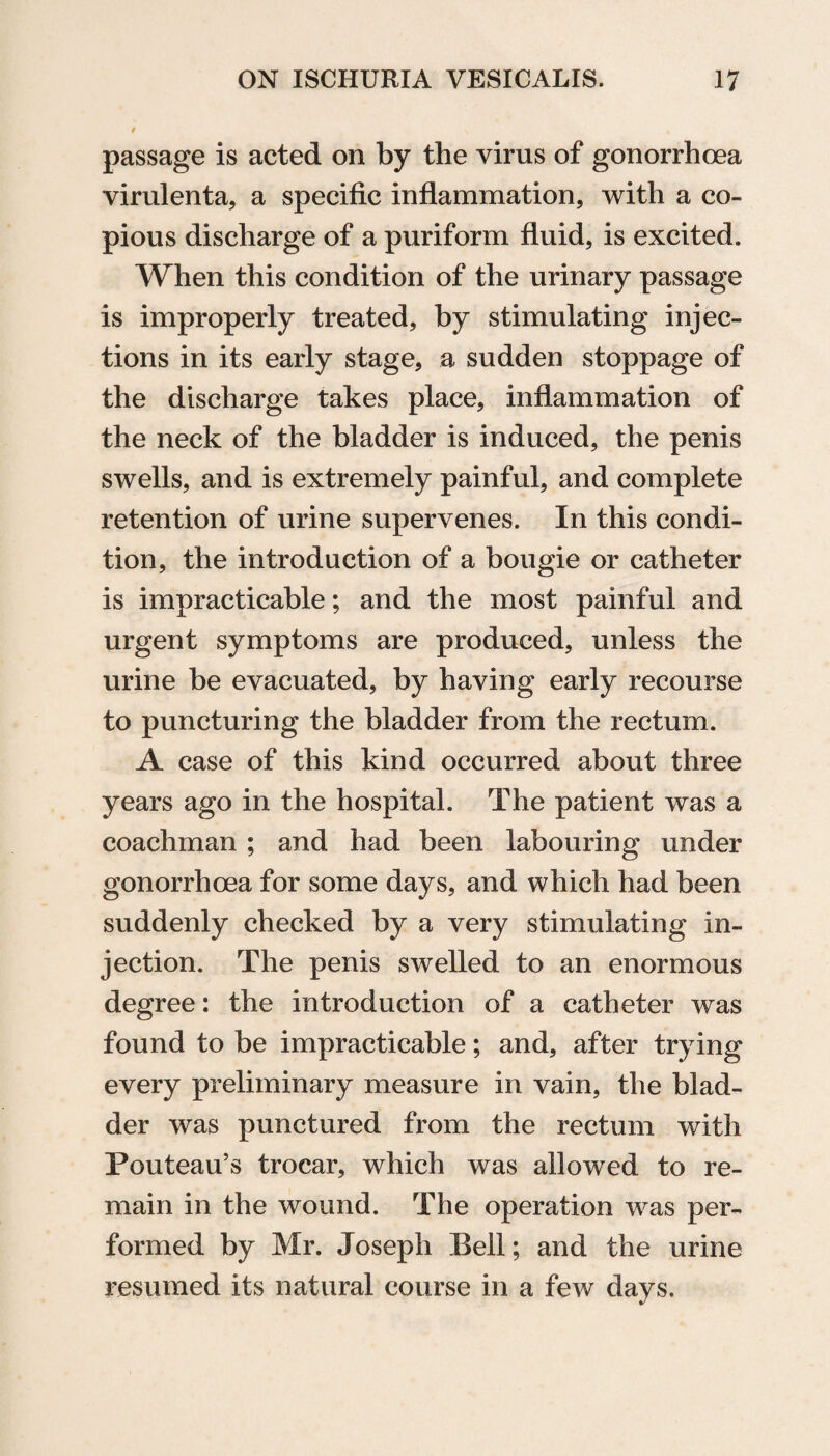 # > « passage is acted on by the virus of gonorrhoea virulenta, a specific inflammation, with a co¬ pious discharge of a puriform fluid, is excited. When this condition of the urinary passage is improperly treated, by stimulating injec¬ tions in its early stage, a sudden stoppage of the discharge takes place, inflammation of the neck of the bladder is induced, the penis swells, and is extremely painful, and complete retention of urine supervenes. In this condi¬ tion, the introduction of a bougie or catheter is impracticable; and the most painful and urgent symptoms are produced, unless the urine be evacuated, by having early recourse to puncturing the bladder from the rectum. A case of this kind occurred about three years ago in the hospital. The patient was a coachman ; and had been labouring under gonorrhoea for some days, and which had been suddenly checked by a very stimulating in¬ jection. The penis swelled to an enormous degree: the introduction of a catheter was found to be impracticable; and, after trying every preliminary measure in vain, the blad¬ der was punctured from the rectum with Pouteau’s trocar, which was allowed to re¬ main in the wound. The operation was per¬ formed by Mr. Joseph Bell; and the urine resumed its natural course in a few days.