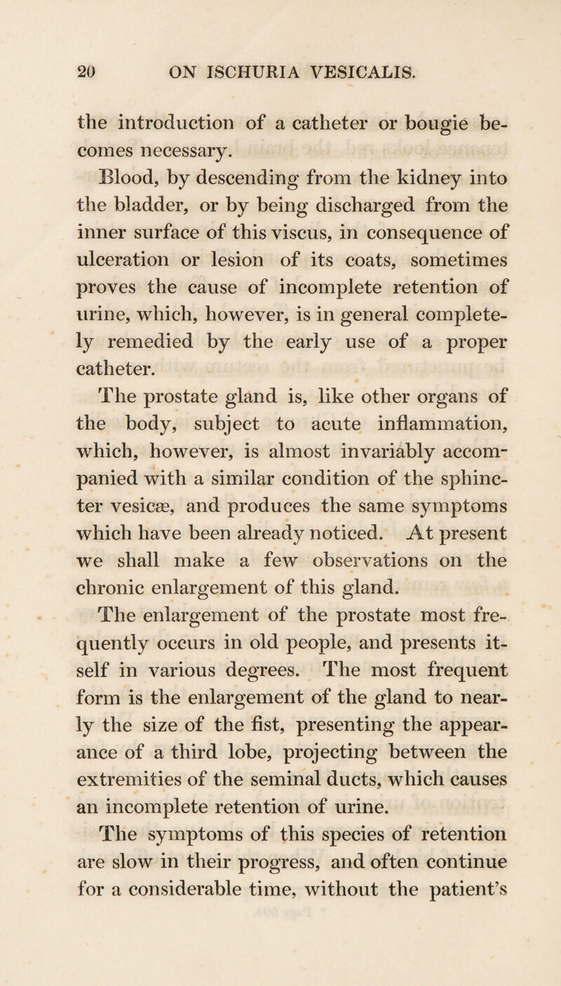 the introduction of a catheter or bougie be¬ comes necessary. Blood, by descending from the kidney into the bladder, or by being discharged from the inner surface of this viscus, in consequence of ulceration or lesion of its coats, sometimes proves the cause of incomplete retention of urine, which, however, is in general complete¬ ly remedied by the early use of a proper catheter. The prostate gland is, like other organs of the body, subject to acute inflammation, which, however, is almost invariably accom¬ panied with a similar condition of the sphinc¬ ter vesicas, and produces the same symptoms which have been already noticed. At present we shall make a few observations on the chronic enlargement of this gland. The enlargement of the prostate most fre¬ quently occurs in old people, and presents it¬ self in various degrees. The most frequent form is the enlargement of the gland to near¬ ly the size of the fist, presenting the appear¬ ance of a third lobe, projecting between the extremities of the seminal ducts, which causes an incomplete retention of urine. The symptoms of this species of retention are slow in their progress, and often continue for a considerable time, without the patient’s