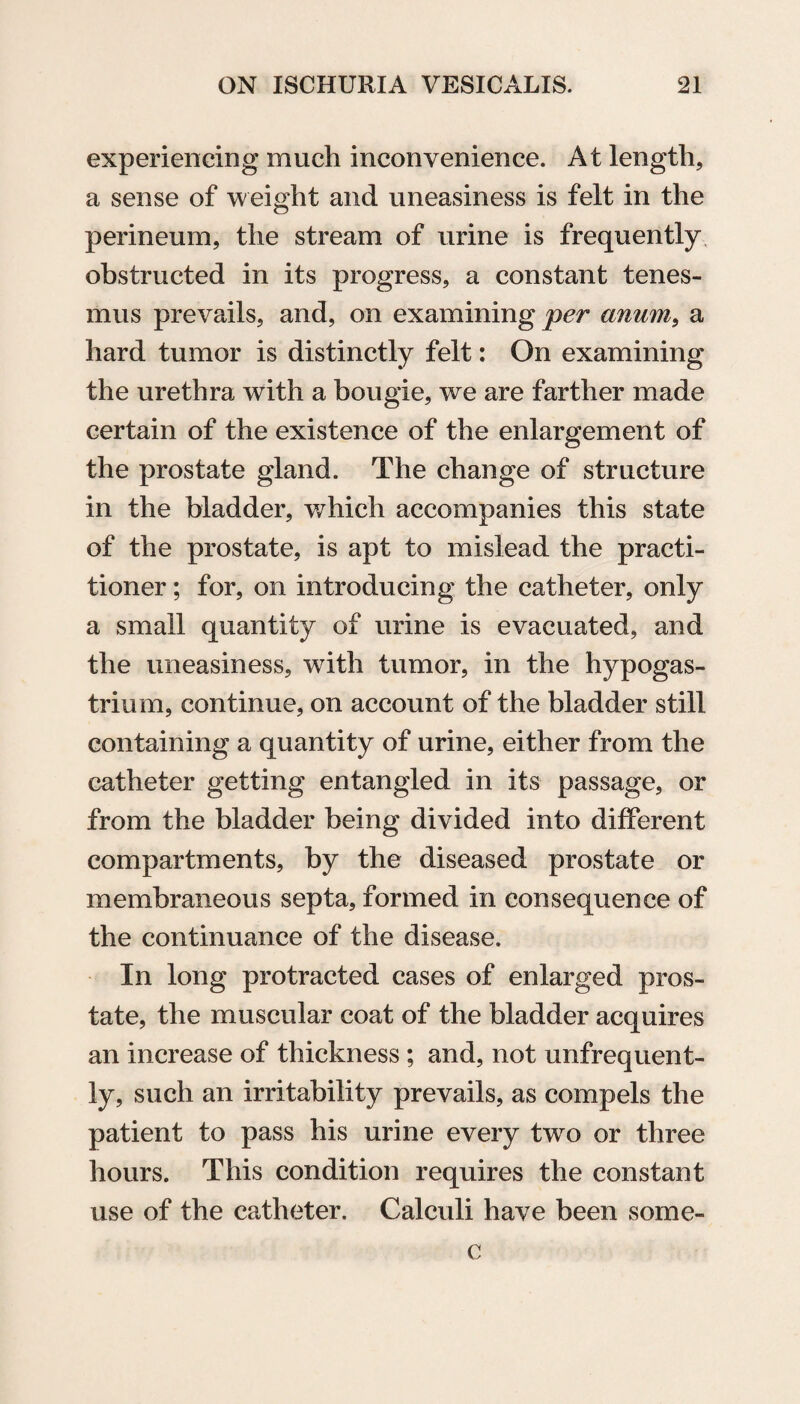 experiencing much inconvenience. At length, a sense of weight and uneasiness is felt in the perineum, the stream of urine is frequently obstructed in its progress, a constant tenes¬ mus prevails, and, on examining per anum, a hard tumor is distinctly felt: On examining the urethra with a bougie, we are farther made certain of the existence of the enlargement of the prostate gland. The change of structure in the bladder, which accompanies this state of the prostate, is apt to mislead the practi¬ tioner ; for, on introducing the catheter, only a small quantity of urine is evacuated, and the uneasiness, with tumor, in the hypogas- trium, continue, on account of the bladder still containing a quantity of urine, either from the catheter getting entangled in its passage, or from the bladder being divided into different compartments, by the diseased prostate or membraneous septa, formed in consequence of the continuance of the disease. In long protracted cases of enlarged pros¬ tate, the muscular coat of the bladder acquires an increase of thickness ; and, not unfrequent- ly, such an irritability prevails, as compels the patient to pass his urine every two or three hours. This condition requires the constant use of the catheter. Calculi have been some- c