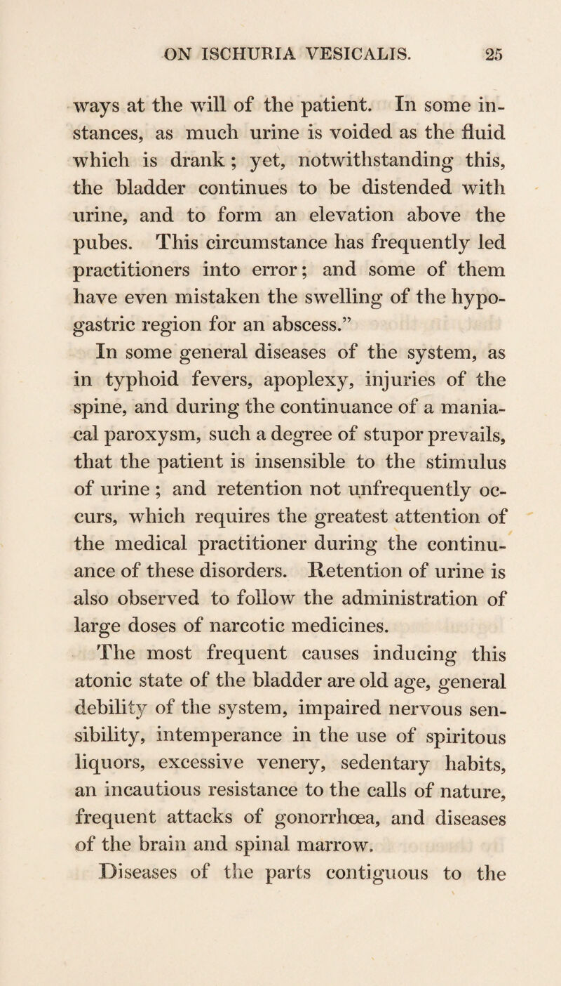 ways at the will of the patient. In some in¬ stances, as much urine is voided as the fluid which is drank ; yet, notwithstanding this, the bladder continues to be distended with urine, and to form an elevation above the pubes. This circumstance has frequently led practitioners into error; and some of them have even mistaken the swelling of the hypo¬ gastric region for an abscess.” In some general diseases of the system, as in typhoid fevers, apoplexy, injuries of the spine, and during the continuance of a mania¬ cal paroxysm, such a degree of stupor prevails, that the patient is insensible to the stimulus of urine ; and retention not unfrequently oc¬ curs, which requires the greatest attention of the medical practitioner during the continu¬ ance of these disorders. Retention of urine is also observed to follow the administration of large doses of narcotic medicines. The most frequent causes inducing this atonic state of the bladder are old age, general debility of the system, impaired nervous sen¬ sibility, intemperance in the use of spiritous liquors, excessive venery, sedentary habits, an incautious resistance to the calls of nature, frequent attacks of gonorrhoea, and diseases of the brain and spinal marrow. Diseases of the parts contiguous to the