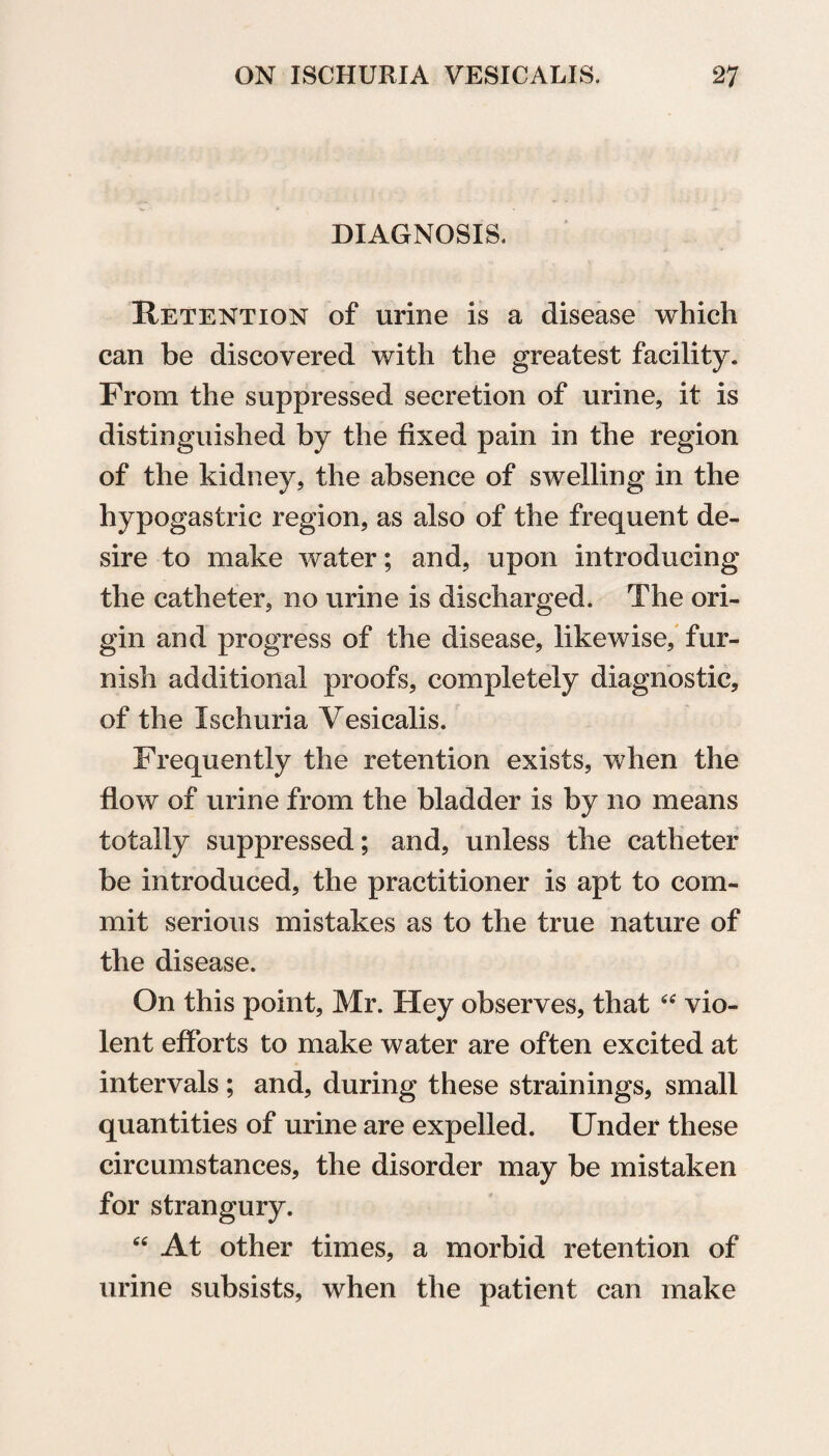 DIAGNOSIS. Retention of urine is a disease which can be discovered with the greatest facility. From the suppressed secretion of urine, it is distinguished by the fixed pain in the region of the kidney, the absence of swelling in the hypogastric region, as also of the frequent de¬ sire to make water; and, upon introducing the catheter, no urine is discharged. The ori¬ gin and progress of the disease, likewise, fur¬ nish additional proofs, completely diagnostic, of the Ischuria Yesicalis. Frequently the retention exists, when the flow of urine from the bladder is by no means totally suppressed; and, unless the catheter be introduced, the practitioner is apt to com¬ mit serious mistakes as to the true nature of the disease. On this point, Mr. Hey observes, that “ vio¬ lent efforts to make water are often excited at intervals ; and, during these strainings, small quantities of urine are expelled. Under these circumstances, the disorder may be mistaken for strangury. “ At other times, a morbid retention of urine subsists, when the patient can make