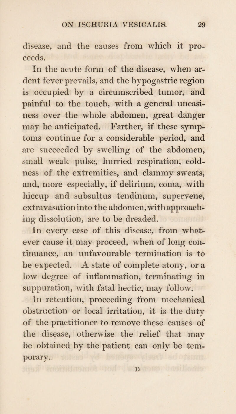 disease, and the causes from which it pro¬ ceeds. In the acute form of the disease, when ar¬ dent fever prevails, and the hypogastric region is occupied by a circumscribed tumor, and painful to the touch, with a general uneasi¬ ness over the whole abdomen, great danger may be anticipated. Farther, if these symp¬ toms continue for a considerable period, and are succeeded by swelling of the abdomen, small weak pulse, hurried respiration, cold¬ ness of the extremities, and clammy sweats, and, more especially, if delirium, coma, with hiccup and subsultus tendinum, supervene, extravasation into the abdomen, with approach¬ ing dissolution, are to be dreaded. In every case of this disease, from what¬ ever cause it may proceed, when of long con¬ tinuance, an unfavourable termination is to be expected. A state of complete atony, or a low degree of inflammation, terminating in suppuration, with fatal hectic, may follow. In retention, proceeding from mechanical obstruction or local irritation, it is the duty of the practitioner to remove these causes of the disease, otherwise the relief that may be obtained by the patient can only be tem¬ porary . j)