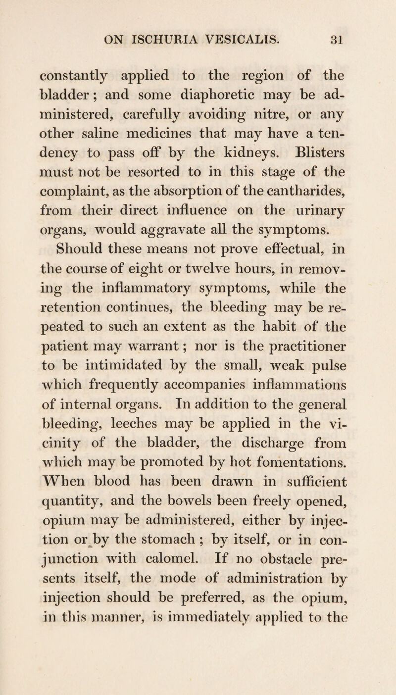constantly applied to the region of the bladder; and some diaphoretic may be ad¬ ministered, carefully avoiding nitre, or any other saline medicines that may have a ten¬ dency to pass off by the kidneys. Blisters must not be resorted to in this stage of the complaint, as the absorption of the cantharides, from their direct influence on the urinary organs, would aggravate all the symptoms. Should these means not prove effectual, in the course of eight or twelve hours, in remov¬ ing the inflammatory symptoms, while the retention continues, the bleeding may be re¬ peated to such an extent as the habit of the patient may warrant; nor is the practitioner to be intimidated by the small, weak pulse which frequently accompanies inflammations of internal organs. In addition to the general bleeding, leeches may be applied in the vi¬ cinity of the bladder, the discharge from which may be promoted by hot fomentations. When blood has been drawn in sufficient quantity, and the bowels been freely opened, opium may be administered, either by injec¬ tion or by the stomach ; by itself, or in con¬ junction with calomel. If no obstacle pre¬ sents itself, the mode of administration by injection should be preferred, as the opium, in this manner, is immediately applied to the
