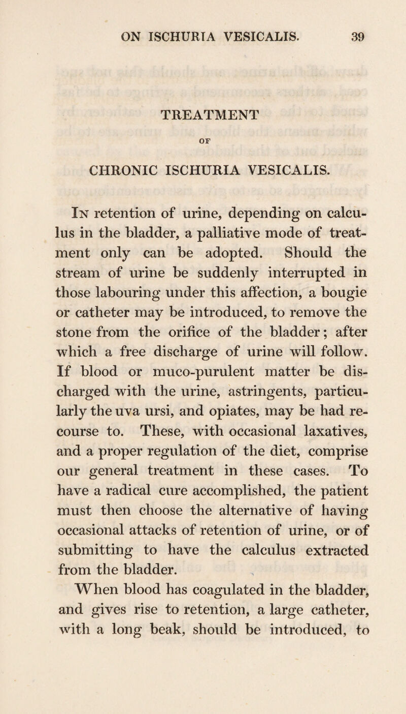 TREATMENT OF CHRONIC ISCHURIA VESICALIS. In retention of urine, depending on calcu¬ lus in the bladder, a palliative mode of treat¬ ment only can be adopted. Should the stream of urine be suddenly interrupted in those labouring under this affection, a bougie or catheter may be introduced, to remove the stone from the orifice of the bladder; after which a free discharge of urine will follow. If blood or muco-purulent matter be dis¬ charged with the urine, astringents, particu¬ larly the uva ursi, and opiates, may be had re¬ course to. These, with occasional laxatives, and a proper regulation of the diet, comprise our general treatment in these cases. To have a radical cure accomplished, the patient must then choose the alternative of having occasional attacks of retention of urine, or of submitting to have the calculus extracted from the bladder. When blood has coagulated in the bladder, and gives rise to retention, a large catheter, with a long beak, should be introduced, to