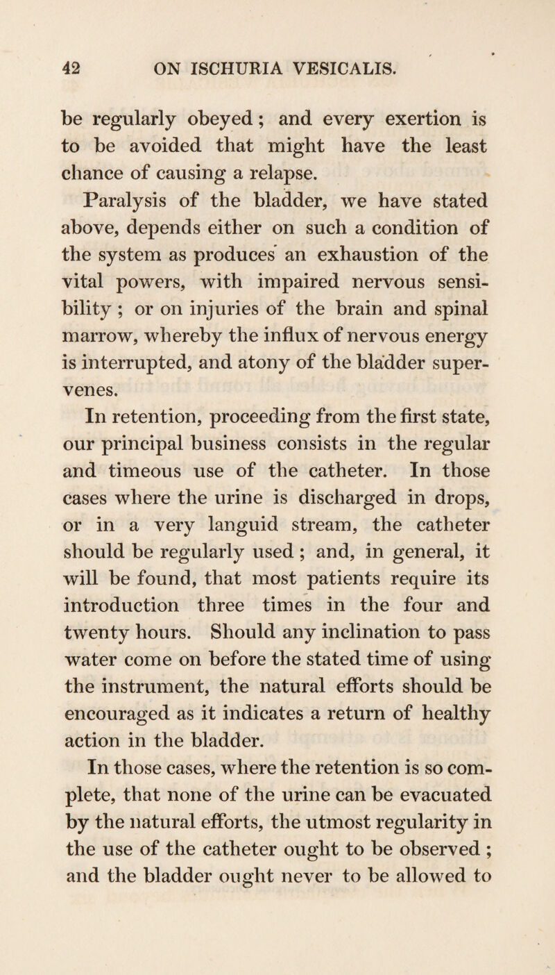 be regularly obeyed; and every exertion is to be avoided that might have the least chance of causing a relapse. Paralysis of the bladder, we have stated above, depends either on such a condition of the system as produces an exhaustion of the vital powers, with impaired nervous sensi¬ bility ; or on injuries of the brain and spinal marrow, whereby the influx of nervous energy is interrupted, and atony of the bladder super¬ venes. In retention, proceeding from the first state, our principal business consists in the regular and timeous use of the catheter. In those cases where the urine is discharged in drops, or in a very languid stream, the catheter should be regularly used; and, in general, it will be found, that most patients require its introduction three times in the four and twenty hours. Should any inclination to pass water come on before the stated time of using the instrument, the natural efforts should be encouraged as it indicates a return of healthy action in the bladder. In those cases, where the retention is so com¬ plete, that none of the urine can be evacuated by the natural efforts, the utmost regularity in the use of the catheter ought to be observed ; and the bladder ought never to be allowed to