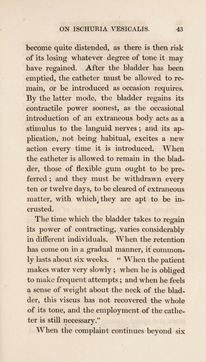 become quite distended, as there is then risk of its losing whatever degree of tone it may have regained. After the bladder has been emptied, the catheter must be allowed to re¬ main, or be introduced as occasion requires. By the latter mode, the bladder regains its contractile power soonest, as the occasional introduction of an extraneous body acts as a stimulus to the languid nerves ; and its ap¬ plication, not being habitual, excites a new action every time it is introduced. When the catheter is allowed to remain in the blad¬ der, those of flexible gum ought to be pre¬ ferred ; and they must be withdrawn every ten or twelve days, to be cleared of extraneous matter, with which , they are apt to be in- crusted. The time which the bladder takes to regain its power of contracting, varies considerably in different individuals. When the retention has come on in a gradual manner, it common¬ ly lasts about six weeks. “ When the patient makes water very slowly ; when he is obliged to make frequent attempts ; and when he feels a sense of weight about the neck of the blad¬ der, this viscus has not recovered the whole of its tone, and the employment of the cathe¬ ter is still necessary.” When the complaint continues beyond six