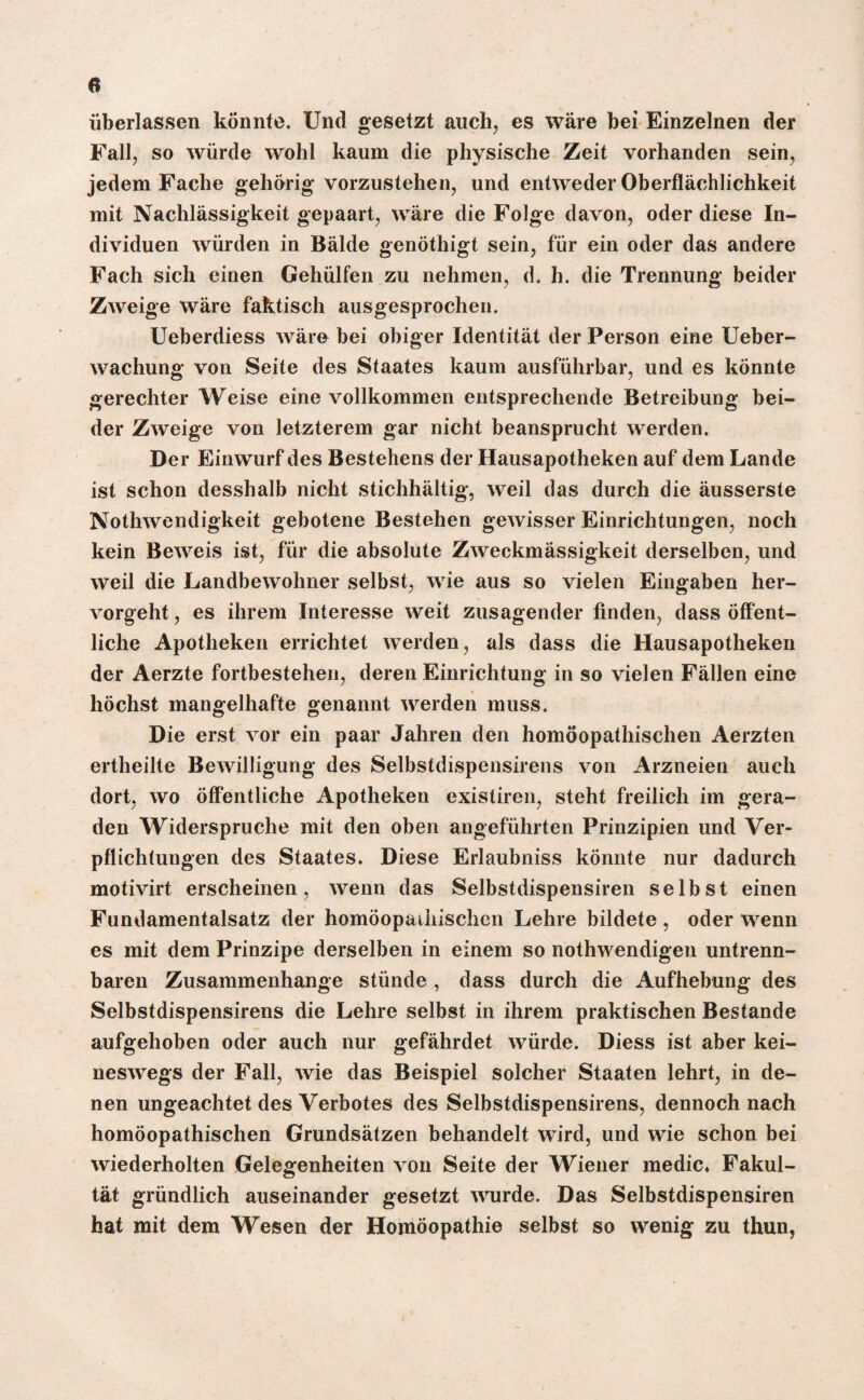 ü überlassen könnte. Und gesetzt auch, es wäre bei Einzelnen der Fall, so würde wohl kaum die physische Zeit vorhanden sein, jedem Fache gehörig vorzustehen, und entweder Oberflächlichkeit mit Nachlässigkeit gepaart, wäre die Folge davon, oder diese In¬ dividuen würden in Bälde genöthigt sein, für ein oder das andere Fach sich einen Gehülfen zu nehmen, d. h. die Trennung beider Zweige wäre faktisch ausgesprochen. Ueberdiess wäre bei obiger Identität der Person eine Ueber- wachung von Seite des Staates kaum ausführbar, und es könnte gerechter Weise eine vollkommen entsprechende Betreibung bei¬ der Zweige von letzterem gar nicht beansprucht werden. Der Einwurf des Bestehens der Hausapotheken auf dem Lande ist schon desshalb nicht stichhältig, weil das durch die äusserste Nothwendigkeit gebotene Bestehen gewisser Einrichtungen, noch kein Beweis ist, für die absolute Zweckmässigkeit derselben, und weil die Landbewohner selbst, wie aus so vielen Eingaben her¬ vorgeht, es ihrem Interesse weit zusagender finden, dass öffent¬ liche Apotheken errichtet werden, als dass die Hausapotheken der Aerzte fortbestehen, deren Einrichtung in so vielen Fällen eine höchst mangelhafte genannt werden muss. Die erst vor ein paar Jahren den homöopathischen Aerzten ertheilte Bewilligung des Selbstdispensirens von Arzneien auch dort, wo öffentliche Apotheken existiren, steht freilich im gera¬ den Widerspruche mit den oben angeführten Prinzipien und Ver¬ pflichtungen des Staates. Diese Erlaubniss könnte nur dadurch motivirt erscheinen, wenn das Selbstdispensiren selbst einen Fundamentalsatz der homöopathischen Lehre bildete , oder wenn es mit dem Prinzipe derselben in einem so nothwendigen untrenn¬ baren Zusammenhänge stünde , dass durch die Aufhebung des Selbstdispensirens die Lehre selbst in ihrem praktischen Bestände aufgehoben oder auch nur gefährdet würde. Diess ist aber kei¬ neswegs der Fall, wie das Beispiel solcher Staaten lehrt, in de¬ nen ungeachtet des Verbotes des Selbstdispensirens, dennoch nach homöopathischen Grundsätzen behandelt wird, und wie schon bei wiederholten Gelegenheiten von Seite der Wiener medic. Fakul¬ tät gründlich auseinander gesetzt wurde. Das Selbstdispensiren hat mit dem Wesen der Homöopathie selbst so wenig zu thun,