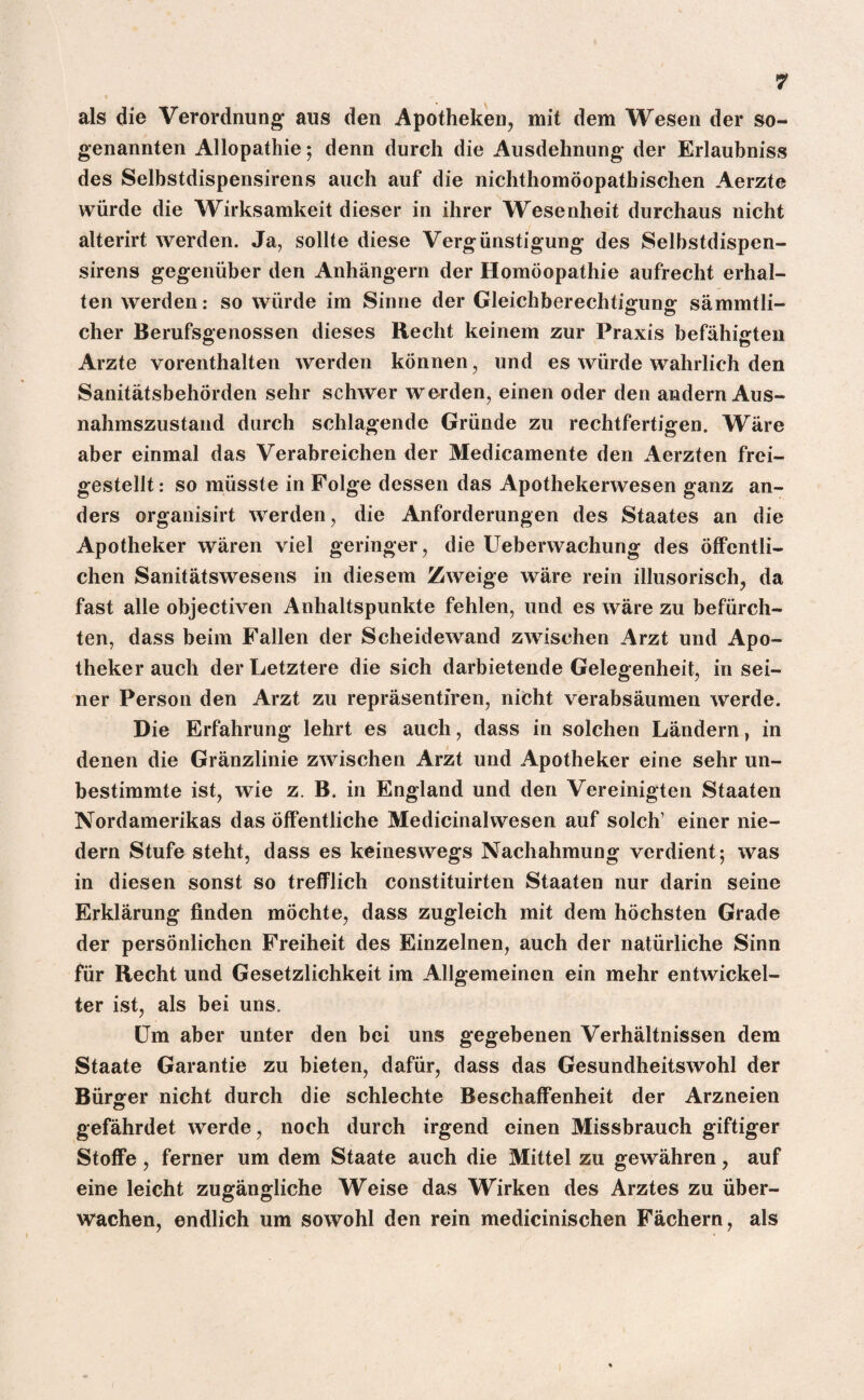 als die Verordnung aus den Apotheken, mit dem Wesen der so¬ genannten Allopathie; denn durch die Ausdehnung der Erlaubniss des Selbstdispensirens auch auf die nichthomöopathischen Aerzte würde die Wirksamkeit dieser in ihrer Wesenheit durchaus nicht alterirt werden. Ja, sollte diese Vergünstigung des Selbstdispen¬ sirens gegenüber den Anhängern der Homöopathie aufrecht erhal¬ ten werden: so würde im Sinne der Gleichberechtigung sämmtli- eher Berufsgenossen dieses Recht keinem zur Praxis befähigten Arzte vorenthalten werden können, und es würde wahrlich den Sanitätsbehörden sehr schwer werden, einen oder den andern Aus¬ nahmszustand durch schlagende Gründe zu rechtfertigen. Wäre aber einmal das Verabreichen der Medicamente den Aerzten frei¬ gestellt: so müsste in Folge dessen das Apothekerwesen ganz an¬ ders organisirt werden, die Anforderungen des Staates an die Apotheker wären viel geringer, die Ueberwachung des öffentli¬ chen Sanitätswesens in diesem Zweige wäre rein illusorisch, da fast alle objectiven Anhaltspunkte fehlen, und es wäre zu befürch¬ ten, dass beim Fallen der Scheidewand zwischen Arzt und Apo¬ theker auch der Letztere die sich darbietende Gelegenheit, in sei¬ ner Person den Arzt zu repräsentieren, nicht verabsäumen werde. Die Erfahrung lehrt es auch, dass in solchen Ländern, in denen die Gränzlinie zwischen Arzt und Apotheker eine sehr un¬ bestimmte ist, wie z. B. in England und den Vereinigten Staaten Nordamerikas das öffentliche Medicinalwesen auf solch’ einer nie- dern Stufe steht, dass es keineswegs Nachahmung verdient; was in diesen sonst so trefflich constituirten Staaten nur darin seine Erklärung finden möchte, dass zugleich mit dem höchsten Grade der persönlichen Freiheit des Einzelnen, auch der natürliche Sinn für Recht und Gesetzlichkeit im Allgemeinen ein mehr entwickel¬ ter ist, als bei uns. Um aber unter den bei uns gegebenen Verhältnissen dem Staate Garantie zu bieten, dafür, dass das Gesundheitswohl der Bürger nicht durch die schlechte Beschaffenheit der Arzneien gefährdet werde, noch durch irgend einen Missbrauch giftiger Stoffe, ferner um dem Staate auch die Mittel zu gewähren, auf eine leicht zugängliche Weise das Wirken des Arztes zu über¬ wachen, endlich um sowohl den rein medicinischen Fächern, als