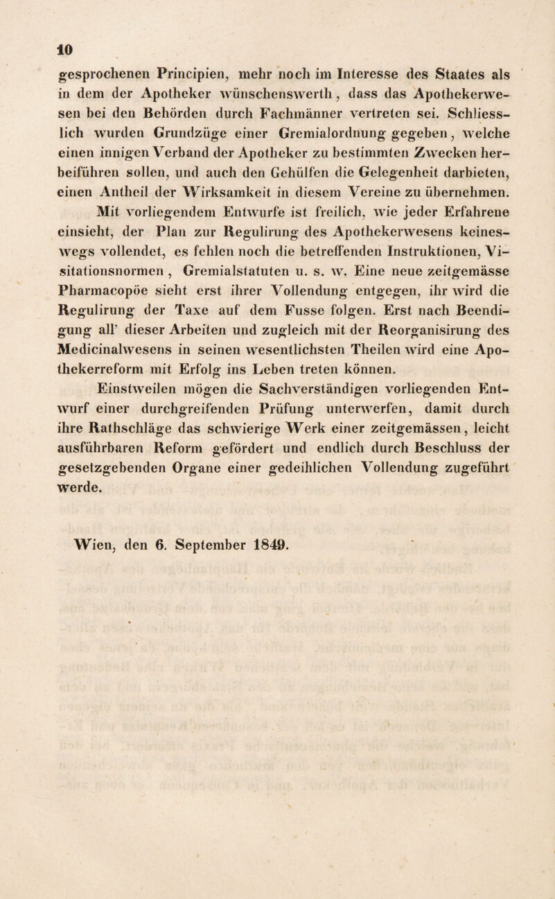 gesprochenen Principien, mehr noch im Interesse des Staates als in dem der Apotheker wünschenswerth, dass das Apothekerwe¬ sen bei den Behörden durch Fachmänner vertreten sei. Schliess¬ lich wurden Grundzüge einer Gremialordnung gegeben , welche einen innigen Verband der Apotheker zu bestimmten Zwecken her¬ beiführen sollen, und auch den Gehülfen die Gelegenheit darbieten, einen Antheil der Wirksamkeit in diesem Vereine zu übernehmen. Mit vorliegendem Entwürfe ist freilich, wie jeder Erfahrene einsieht, der Plan zur Regulirung des Apothekerwesens keines¬ wegs vollendet, es fehlen noch die betreffenden Instruktionen, Vi¬ sitationsnormen , Gremialstatuten u. s. w. Eine neue zeitgemässe Pharmacopöe sieht erst ihrer Vollendung entgegen, ihr wird die Regulirung der Taxe auf dem Fusse folgen. Erst nach Beendi¬ gung all’ dieser Arbeiten und zugleich mit der Reorganisirung des Medicinalwesens in seinen wesentlichsten Theilen wird eine Apo¬ thekerreform mit Erfolg: ins Leben treten können. Einstweilen mögen die Sachverständigen vorliegenden Ent¬ wurf einer durchgreifenden Prüfung unterwerfen, damit durch ihre Rathschläge das schwierige Werk einer zeitgemässen, leicht ausführbaren Reform Gefördert und endlich durch Beschluss der gesetzgebenden Organe einer gedeihlichen Vollendung zugeführt werde. Wien, den 6. September 1849.