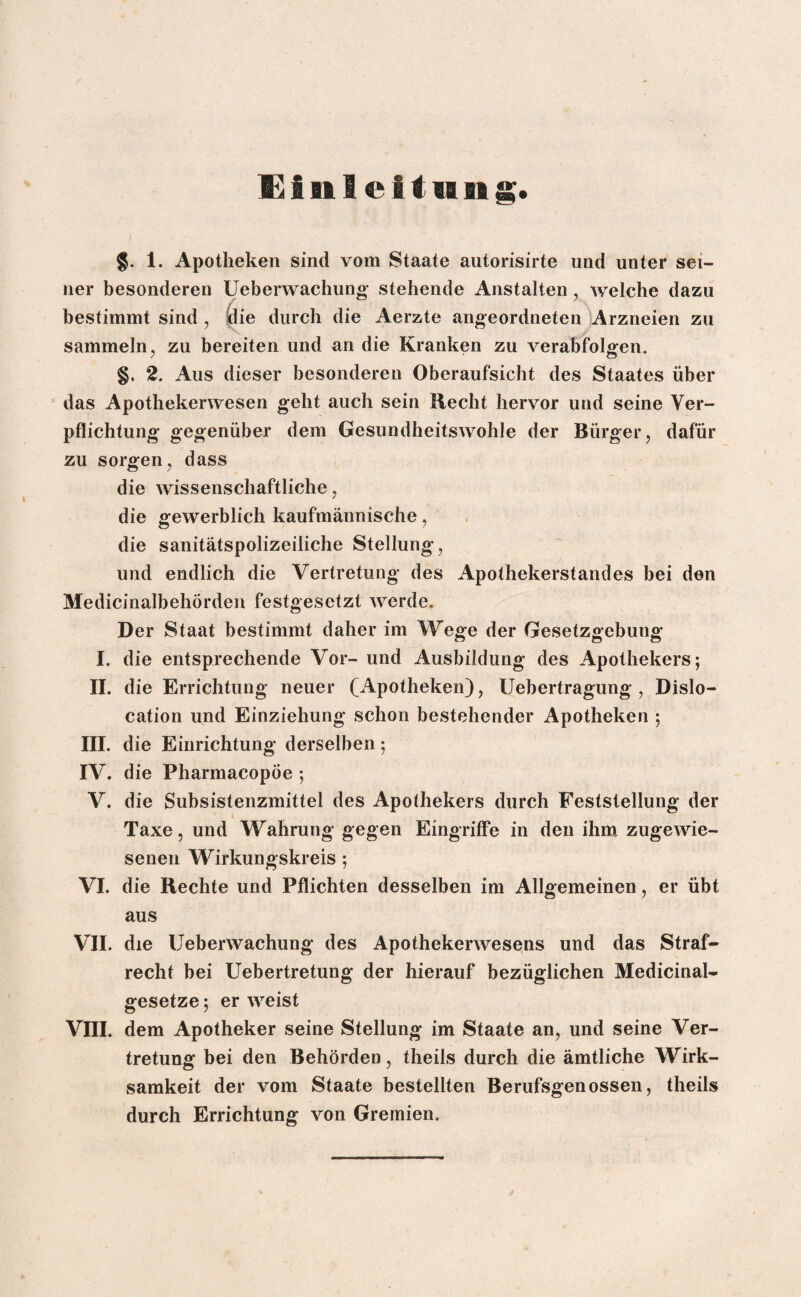 $. 1. Apotheken sind vom Staate autorisirte und unter sei¬ ner besonderen Ueberwachung stehende Anstalten , welche dazu bestimmt sind , die durch die Aerzte angeordneten Arzneien zu sammeln, zu bereiten und an die Kranken zu verabfolgen. §. 2. Aus dieser besonderen Oberaufsicht des Staates über das Apothekenvesen geht auch sein Hecht hervor und seine Ver¬ pflichtung gegenüber dem Gesundheitswohle der Bürger, dafür zu sorgen, dass die wissenschaftliche, die gewerblich kaufmännische, die sanitätspolizeiliche Stellung, und endlich die Vertretung des Apothekerstandes bei den Medicinalbehörden festgesetzt werde. Der Staat bestimmt daher im Wege der Gesetzgebung I. die entsprechende Vor- und Ausbildung des Apothekers; II. die Errichtung neuer (Apotheken), Uebertragung , Dislo¬ cation und Einziehung schon bestehender Apotheken ; III. die Einrichtung derselben; IV. die Pharmacopöe; V. die Subsistenzmittel des Apothekers durch Feststellung der Taxe, und Wahrung gegen Eingriffe in den ihm zugewie¬ senen Wirkungskreis; VI. die Rechte und Pflichten desselben im Allgemeinen, er übt aus VII. die Ueberwachung des Apothekerwesens und das Straf¬ recht bei Uebertretung der hierauf bezüglichen Medicinal- gesetze; er weist VIII. dem Apotheker seine Stellung im Staate an, und seine Ver¬ tretung bei den Behörden, theils durch die ämtliche Wirk¬ samkeit der vom Staate bestellten Berufsgenossen, theils durch Errichtung von Gremien.