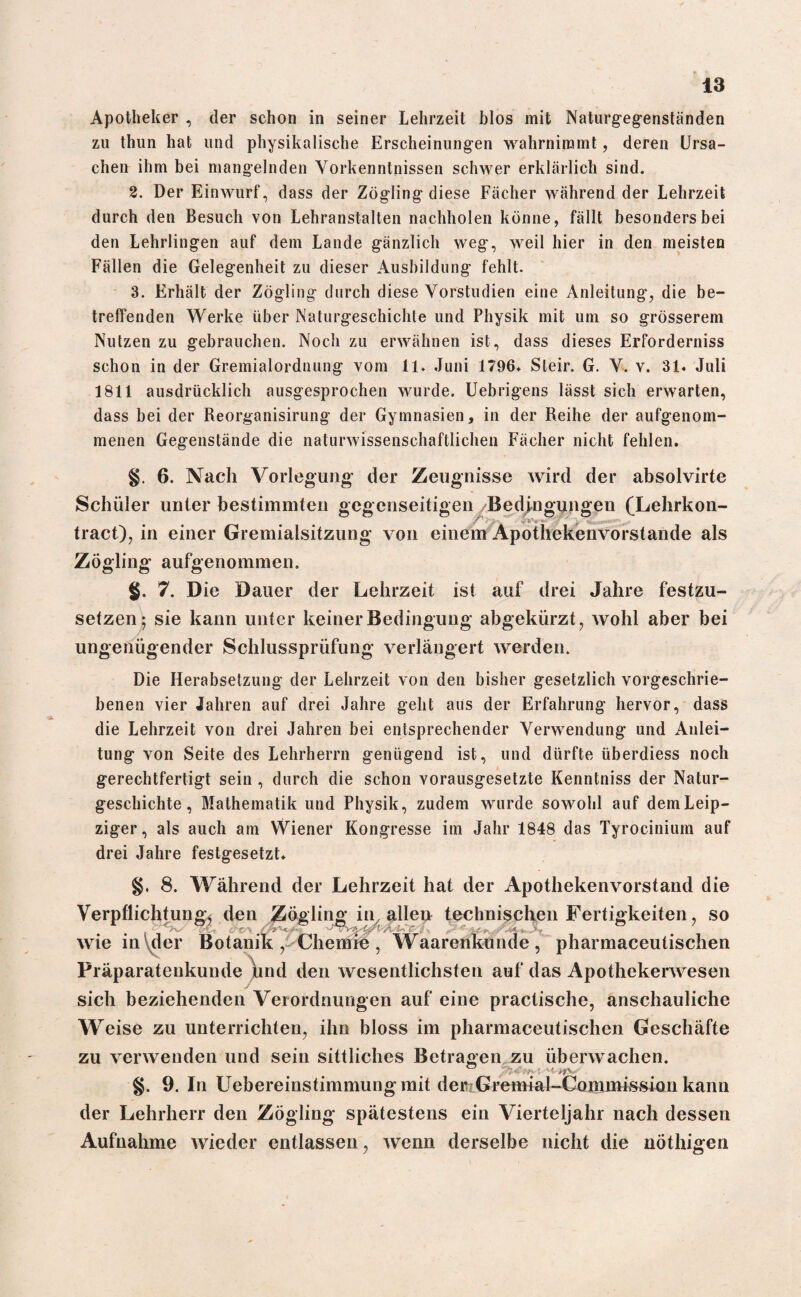 Apotheker , der schon in seiner Lehrzeit blos mit Naturgegenständen zu thun hat und physikalische Erscheinungen wahrninamt, deren Ursa¬ chen ihm bei mangelnden Vorkenntnissen schwer erklärlich sind. 2. Der Einwurf, dass der Zögling diese Fächer während der Lehrzeit durch den Besuch von Lehranstalten nachholen könne, fällt besonders bei den Lehrlingen auf dem Lande gänzlich weg, weil hier in den meisten Fällen die Gelegenheit zu dieser Ausbildung fehlt. 3. Erhält der Zögling durch diese Vorstudien eine Anleitung, die be¬ treffenden Werke über Naturgeschichte und Physik mit um so grösserem Nutzen zu gebrauchen. Noch zu erwähnen ist, dass dieses Erforderniss schon in der Gremialordnung vom 11. Juni 1796. Steir. G. V. v. 31« Juli 1811 ausdrücklich ausgesprochen wurde. Uebrigens lässt sich erwarten, dass bei der Reorganisirung der Gymnasien, in der Reihe der aufgenom¬ menen Gegenstände die naturwissenschaftlichen Fächer nicht fehlen. 6. Nach Vorlegung der Zeugnisse wird der absolvirte Schüler unter bestimmten gegenseitigen Bedingungen (Lehrkon- tract), in einer Gremialsitzung von einem Apothekenvorstande als Zögling aufgenommen. §. 7. Die Dauer der Lehrzeit ist auf drei Jahre festzu¬ setzen; sie kann unter keiner Bedingung abgekürzt, wohl aber bei ungenügender Schlussprüfung verlängert werden. Die Herabsetzung der Lehrzeit von den bisher gesetzlich vorgeschrie¬ benen vier Jahren auf drei Jahre geht aus der Erfahrung hervor, dass die Lehrzeit von drei Jahren bei entsprechender Verwendung und Anlei¬ tung von Seite des Lehrherrn genügend ist, und dürfte überdiess noch gerechtfertigt sein , durch die schon vorausgesetzte Kenntniss der Natur¬ geschichte, Mathematik und Physik, zudem wurde sowohl auf dem Leip¬ ziger, als auch am Wiener Kongresse im Jahr 1848 das Tyrocinium auf drei Jahre festgesetzt. §, 8. Während der Lehrzeit hat der Apothekenvorstand die Verpflichtung^ den Zögling in, allen technischen Fertigkeiten, so wie in\der Botanik , Chemre, Waarenkunde, pharmaceutischen Präparateukunde hnd den wesentlichsten auf das Apothekerwesen sich beziehenden Verordnungen auf eine practische, anschauliche Weise zu unterrichten, ihn bloss im pharmaceutischen Geschäfte zu verwenden und sein sittliches Betragen zu überwachen. §. 9. In Uebereinstimmung mit der Gremia 1 -Commission kann der Lehrherr den Zögling spätestens ein Vierteljahr nach dessen Aufnahme wieder entlassen, wenn derselbe nicht die nöthigen
