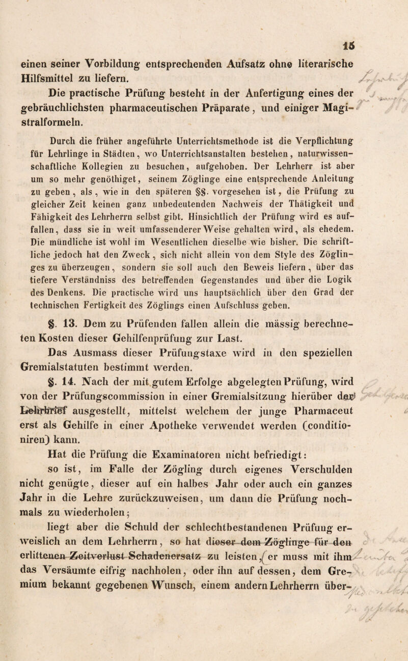 einen seiner Vorbildung entsprechenden Aufsatz ohn© literarische Hilfsmittel zu liefern. Die practische Prüfung besteht in der Anfertigung eines der gebräuchlichsten pharmaceutischen Präparate, und einiger Magi- stralformeln. Durch die früher angeführte Unterrichtsmethode ist die Verpflichtung für Lehrlinge in Städten, wo Unterrichtsanstalten bestehen, naturwissen¬ schaftliche Kollegien zu besuchen, aufgehoben. Der Lehrherr ist aber um so mehr genöthiget, seinem Zöglinge eine entsprechende Anleitung zu geben , als , wie in den späteren §§. vorgesehen ist, die Prüfung zu gleicher Zeit keinen ganz unbedeutenden Nachweis der Thätigkeit und Fähigkeit des Lehrherrn selbst gibt. Hinsichtlich der Prüfung wird es auf¬ fallen, dass sie in weit umfassendererWeise gehalten wird, als ehedem. Die mündliche ist wohl im Wesentlichen dieselbe wie bisher. Die schrift¬ liche jedoch hat den Zweck, sich nicht allein von dem Style des Zöglin- ges zu überzeugen, sondern sie soll auch den Beweis liefern , über das tiefere Verständniss des betreffenden Gegenstandes und über die Logik des Denkens. Die practische wird uns hauptsächlich über den Grad der technischen Fertigkeit des Zöglings einen Aufschluss geben. §. 13. Dem zu Prüfenden fällen allein die massig berechne¬ ten Kosten dieser Gehilfenprüfung zur Last. Das Ausmass dieser Prüfungstaxe wird in den speziellen Gremialstatuten bestimmt werden. §. 14. Nach der mit gutem Erfolge abgelegtenPrüfung, wird von der Prüfungscommission in einer Gremialsitzung hierüber d&$ Lehrbtföf ausgestellt, mittelst welchem der junge Pharmaceut erst als Gehilfe in einer Apotheke verwendet werden (conditio- niren) kann. Hat die Prüfung die Examinatoren nicht befriedigt: so ist, im Falle der Zögling durch eigenes Verschulden nicht genügte, dieser auf ein halbes Jahr oder auch ein ganzes Jahr in die Lehre zurückzuweisen, um dann die Prüfung noch¬ mals zu wiederholen; liegt aber die Schuld der schlechtbestandenen Prüfung er¬ weislich an dem Lehrherrn, so hat dieser dem Zöglinge für den erlittenen Zeitverlust Schadenersatz zu leistender muss mit ihm das Versäumte eifrig nachholen, oder ihn auf dessen, dem Gre- mium bekannt gegebenen Wunsch, einem andern Lehrherrn über //
