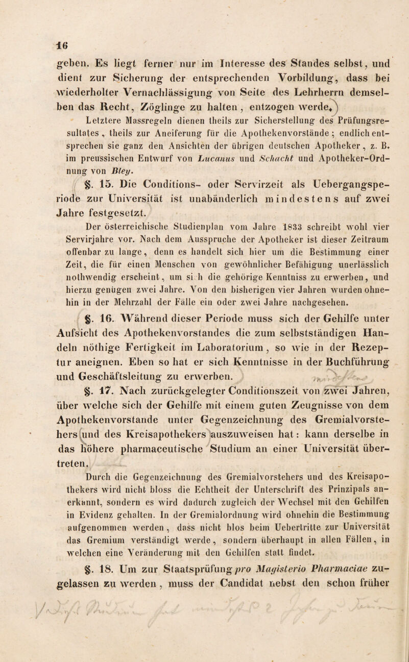 geben. Es liegt ferner nur im Interesse des Standes selbst , und dient zur Sicherung der entsprechenden Vorbildung, dass bei wiederholter Vernachlässigung von Seite des Lehrherrn demsel- ben das Recht, Zöglinge zu halten, entzogen werde/ Letztere Massregeln dienen theils zur Sicherstellung- des Prüfungsre¬ sultates r theils zur Aneiferung für die Apothekenvorstände ; endlich ent¬ sprechen sie ganz den Ansichten der übrigen deutschen Apotheker, z. B. im preussischen Entwurf von Luccinus und Schacht und Apotheker-Ord¬ nung von Blei). §. 15. Die Conditions- oder Servirzeit als Uebergangspe- riode zur Universität ist unabänderlich mindestens auf zwei Jahre festgesetzt. Der österreichische Studienplan vom Jahre 1833 schreibt wohl vier Servirjahre vor. Nach dem Ausspruche der Apotheker ist dieser Zeitraum offenbarzu lange, denn es handelt sich hier um die Bestimmung einer Zeit, die für einen Menschen von gewöhnlicher Befähigung unerlässlich nothwendig erscheint, um si h die gehörige Kenntniss zu erwerben, und hierzu genügen zwei Jahre. Von den bisherigen vier Jahren wurden ohne¬ hin in der Mehrzahl der Fälle ein oder zwei Jahre nachgesehen. §. 16. Während dieser Periode muss sich der Gehilfe unter Aufsicht des Apothekenvorstandes die zum selbstständigen Han¬ deln nöthige Fertigkeit im Laboratorium, so wie in der Rezep¬ tur aneignen. Eben so hat er sich Kenntnisse in der Buchführung und Geschäftsleitung zu erwerben. ,r §. 17. Nach zurückgelegter Conditionszeit von zwei Jahren, über welche sich der Gehilfe mit einem guten Zeugnisse von dem Apothekenvorstande unter Gegenzeichnung des Gremialvorste- hers und des Kreisapothekers auszuweisen hat: kann derselbe in das höhere pharmaceutische Studium an einer Universität über¬ treten. Durch die Gegenzeichnung des Gremialvorstehers und des Kreisapo- thekers wird nicht bloss die Echtheit der Unterschrift des Prinzipals an¬ erkannt, sondern es wird dadurch zugleich der Wechsel mit den Gehilfen in Evidenz gehalten. In der Gremialordnung wird ohnehin die Bestimmung aufgenommen werden , dass nicht blos beim Uebertritte zur Universität das Gremium verständigt werde, sondern überhaupt in allen Fällen, in welchen eine Veränderung mit den Gehilfen statt findet. §. 18. Um zur Staatsprüfung pro Magisterio Pharmaciae zu¬ gelassen zu werden , muss der Candidat nebst den schon früher iA.