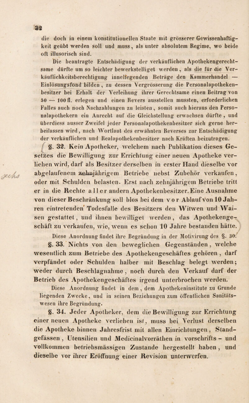 die doch in einem konstitutionellen Staate mit grösserer Gewissenhaftig¬ keit geübt werden soll und muss, als unter absolutem Regime, wo beide oft illusorisch sind. Die beantragte Entschädigung der verkäuflichen Apothekengerecht¬ same dürfte um so leichter bewerkstelliget werden , als die für die Ver¬ käuflichkeitsberechtigung inneliegenden Beträge den Kammerhandel — Einlösungsfond bilden , zu dessen Vergrösserung die Personalapolheken- besitzer bei Erhalt der Verleihung ihrer Gerechtsame einen Beitrag von 50 — 100 fl. erlegen und einen Revers ausstellen mussten, erforderlichen Falles auch noch Nachzahlungen zu leisten, somit auch hieraus den Perso¬ nalapothekern ein Anrecht auf die Gleichstellung erwachsen dürfte , und tiberdiess ausser Zweifel jeder Personalapothekenbesitzer sich gerne her¬ beilassen wird, nach Wortlaut des erwähnten Reverses zur Entschädigung der verkäuflichen und Realapothekenbesitzer nach Kräften beizutragen. §. 32. Kein Apotheker, welchem nach Publikation dieses Ge¬ setzes die Bewilligung* zur Errichtung* einer neuen Apotheke ver¬ liehen wird, darf als Besitzer derselben in erster Hand dieselbe vor abgelaufenem zehnjährigem Betriebe nebst Zubehör verkaufen, oder mit Schulden belasten. Erst nach zehnjährigem Betriebe tritt er in die Rechte a 11 er andern Apothekenbesitzer.Eine Ausnahme von dieser Beschränkung soll blos bei dem vor Ablauf von 10 Jah¬ ren eintretenden' Todesfälle des Besitzers den Witwen und Wai¬ sen gestattet, und ihnen bewilliget werden, das Apothekenge¬ schäft zu verkaufen, wie, wenn es schon 10 Jahre bestanden hätte. Diese Anordnung findet ihre Begründung in der Motivirung des §. 30. §. 33. Nichts von den beweglichen Gegenständen, welche wesentlich zum Betriebe des Apothekengeschäftes gehören , darf verpfändet oder Schulden halber mit Beschlag belegt werden; weder durch Beschlagnahme, noch durch den Verkauf darf der Betrieb des Apothekengeschäftes irgend unterbrochen werden. Diese Anordnung findet in dem, dem Apothekeninstitute zu Grunde liegenden Zwecke, und in seinen Beziehungen zum öffentlichen Sanitäts¬ wesen ihre Begründung» §. 34. Jeder Apotheker, dem die Bewilligung zur Errichtung einer neuen Apotheke verliehen ist, muss bei Verlust derselben die Apotheke binnen Jahresfrist mit allen Einrichtungen, Stand- gefässen , Utensilien und Medicinalvorräthen in vorschrifts - und vollkommen betriebsmässigen Zustande hergestellt haben, und dieselbe vor ihrer Eröffnung einer Revision unterwerfen.