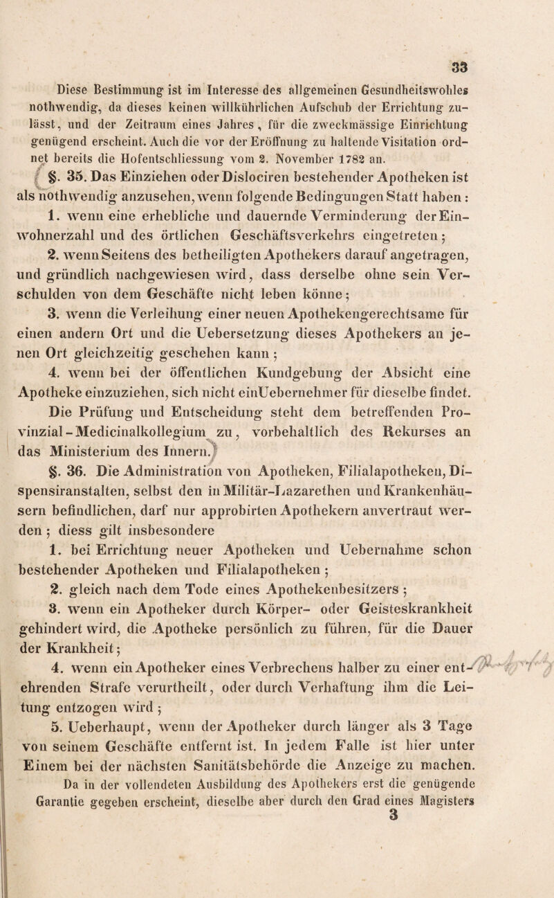 Diese Bestimmung ist im Interesse des allgemeinen Gesundheilswohles nothwendig, da dieses keinen willkürlichen Aufschub der Errichtung zu¬ lässt, und der Zeitraum eines Jahres, für die zweckmässige Einrichtung genügend erscheint. Auch die vor der Eröffnung zu haltende Visitation ord¬ net bereits die Hofentschliessung vom 2. November 1782 an. §. 35. Das Einziehen oder Dislociren bestehender Apotheken ist als nothwendig anzusehen, wenn folgende Bedingungen Statt haben : 1* wenn eine erhebliche und dauernde Verminderung der Ein¬ wohnerzahl und des örtlichen Geschäftsverkehrs eingetreten; 2. wenn Seitens des betheiligten Apothekers darauf angetragen, und gründlich nachgewiesen wird, dass derselbe ohne sein Ver¬ schulden von dem Geschäfte nicht leben könne 5 3. wenn die Verleihung einer neuen Apothekengerechtsame für einen andern Ort und die Uebersetzung dieses Apothekers an je¬ nen Ort gleichzeitig geschehen kann ; 4. wenn bei der öffentlichen Kundgebung der Absicht eine Apotheke einzuziehen, sich nicht einUebernehmer für dieselbe findet. Die Prüfung und Entscheidung steht dem betreffenden Pro¬ vinzial-Medicinalkollegium zu, vorbehaltlich des Rekurses an das Ministerium des Innern. §. 36. Die Administration von Apotheken, Filialapothekeu, Di- spensiranstalten, selbst den in Militär-Lazarethen und Krankenhäu¬ sern befindlichen, darf nur approbirten Apothekern anvertraut wer¬ den ; diess gilt insbesondere 1. bei Errichtung neuer Apotheken und Uebernahme schon bestehender Apotheken und Filialapotheken ; 2. gleich nach dem Tode eines Apothekenbesitzers ; 3. wenn ein Apotheker durch Körper- oder Geisteskrankheit gehindert wird, die Apotheke persönlich zu führen, für die Dauer der Krankheit; 4. wenn ein Apotheker eines Verbrechens halber zu einer ent¬ ehrenden Strafe verurtheilt, oder durch Verhaftung ihm die Lei¬ tung entzogen wird ; 5. Ueberhaupt, wenn der Apotheker durch länger als 3 Tage von seinem Geschäfte entfernt ist. In jedem Falle ist hier unter Einem bei der nächsten Sanitätsbehörde die Anzeige zu machen. Da in der vollendeten Ausbildung des Apothekers erst die genügende Garantie gegeben erscheint, dieselbe aber durch den Grad eines Magisters
