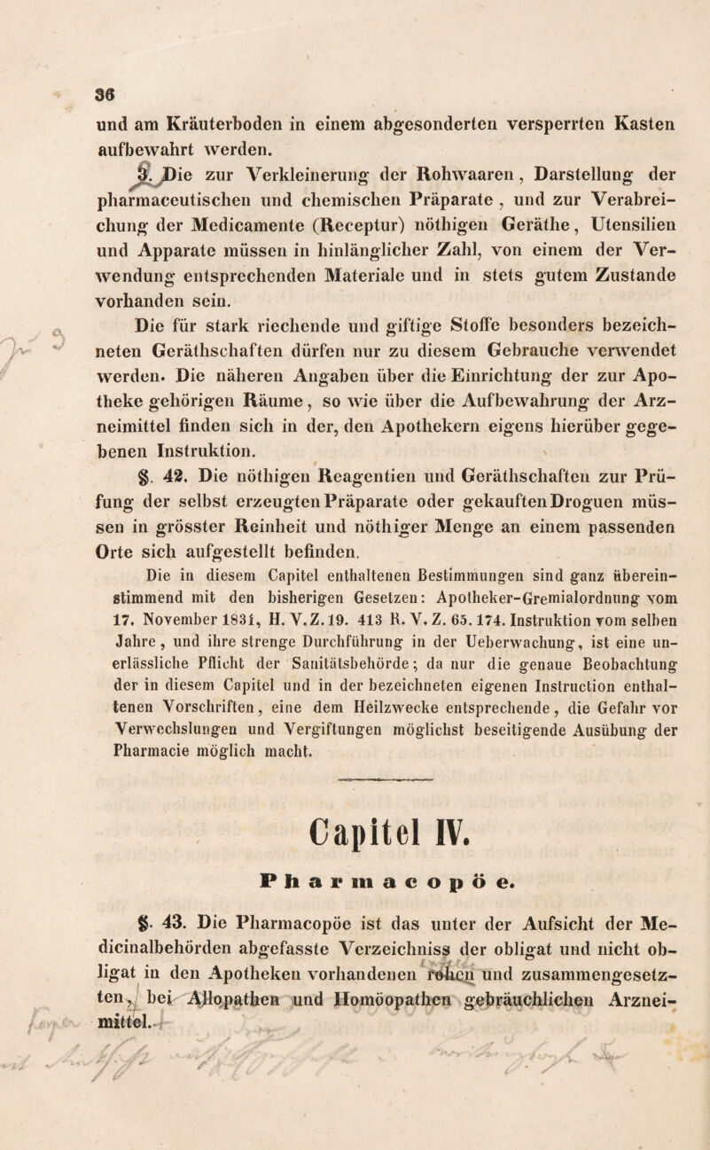 und am Kräuterboden in einem abgesonderten versperrten Kasten auf bewahrt werden. ie zur Verkleinerung der Rohwaaren, Darstellung der attischen und chemischen Präparate , und zur Verabrei¬ chung der Medicamente (Receptur) nöthigen Geräthe, Utensilien und Apparate müssen in hinlänglicher Zahl, von einem der Ver¬ wendung entsprechenden Materiale und in stets gutem Zustande vorhanden sein. Die für stark riechende und giftige Stoffe besonders bezeich- neten Geräthschaften dürfen nur zu diesem Gebrauche verwendet werden. Die näheren Angaben über die Einrichtung der zur Apo¬ theke gehörigen Räume, so wie über die Aufbewahrung der Arz¬ neimittel finden sich in der, den Apothekern eigens hierüber gege¬ benen Instruktion. §. 42. Die nöthigen Reagentien und Geräthschaften zur Prü¬ fung der selbst erzeugten Präparate oder gekauftenDroguen müs¬ sen in grösster Reinheit und nöthiger Menge an einem passenden Orte sich aufgestellt befinden. Die in diesem Capitel enthaltenen Bestimmungen sind ganz überein¬ stimmend mit den bisherigen Gesetzen: Apotheker-Gremialordnung vom 17. November 1831, H. Y.Z.19. 413 R. V. Z. 65.174. Instruktion vom selben Jahre, und ihre strenge Durchführung in der Ueberwachung, ist eine un¬ erlässliche Pflicht der Sanitätsbehörde; da nur die genaue Beobachtung der in diesem Capitel und in der bezeichneten eigenen Instruction enthal¬ tenen Vorschriften, eine dem Heilzwecke entsprechende, die Gefahr vor Verwechslungen und Vergiftungen möglichst beseitigende Ausübung der Pharmacie möglich macht. IV. Pharmacopöe. §• 43. Die Pharmacopöe ist das unter der Aufsicht der Me- dicinalbehörden abgefasste Verzeichniss der obligat und nicht ob-
