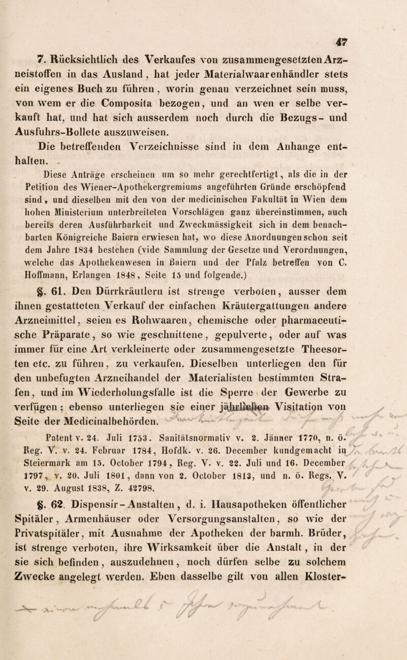 7. Rücksichtlich des Verkaufes von zusammengesetzten Arz¬ neistoffen in das Ausland, hat jeder Materialwaarenhändler stets ein eigenes Buch zu führen, worin genau verzeichnet sein muss, von wem er die Composita bezogen, und an wen er selbe ver¬ kauft hat, und hat sich ausserdem noch durch die Bezugs- und Ausfuhrs-Bollete auszuweisen. Die betreffenden Verzeichnisse sind in dem Anhänge ent¬ halten. Diese Anträge erscheinen uni so mehr gerechtfertigt, als die in der Petition des Wiener-Apothekergremiums angeführten Gründe erschöpfend sind, und dieselben mit den von der medicinischen Fakultät in Wien dem hohen Ministerium unterbreiteten Vorschlägen ganz übereinstimmen, auch bereits deren Ausführbarkeit und Zweckmässigkeit sich in dem benach¬ barten Königreiche Baiern erwiesen hat, wo diese Anordnungen schon seit dem Jahre 1834 bestehen (vide Sammlung der Gesetze und Verordnungen, welche das Apothekenwesen in Baiern und der Pfalz betreffen von C, Hoffmann, Erlangen 1848, Seite 15 und folgende.) §. 61. Den Dürrkräutlern ist strenge verboten, ausser dem ihnen gestatteten Verkauf der einfachen Kräutergattungen andere Arzneimittel, seien es Rohwaaren, chemische oder pharmaceuti- sche Präparate, so wie geschnittene, gepulverte, oder auf was immer für eine Art verkleinerte oder zusammengesetzte Theesor- ten etc. zu führen, zu verkaufen. Dieselben unterliegen den für den unbefugten Arzneihandel der Materialisten bestimmten Stra¬ fen , und im Wiederholungsfälle ist die Sperre der Gewerbe zu verfügen; ebenso unterliegen sie einer jährlichen Visitation Von Seite der Medicinalbehörden. Patent v* 24. Juli 1753. Sanitätsnormativ v. 2. Jänner 1770, n. ö* Reg. V. v. 24. Februar 1784, Hofdk* v. 26. December kundgemacht in Steiermark am 15. October 1794, Reg. V* v. 22. Juli und 16* December 1797, v. 20. Juli 1801, dann von 2. October 1813, und n. ö* Regs. V. v. 29. August 1838, Z. 42798. §. 62. Dispensir-Anstalten, d. i. Hausapotheken öffentlicher Spitäler, Armenhäuser oder Versorgungsanstalten, so wie der Privatspitäler, mit Ausnahme der Apotheken der barmh. Brüder, ist strenge verboten, ihre Wirksamkeit über die Anstalt, in der sie sich befinden, auszudehnen, noch dürfen selbe zu solchem Zwecke angelegt werden. Eben dasselbe gilt von allen Kloster-