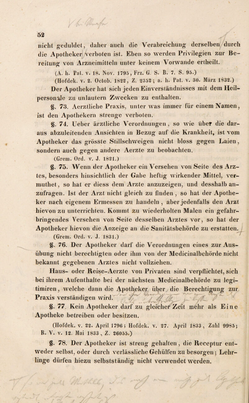nicht geduldet, daher auch die Verabreichung derselben durch die Apotheker verboten ist. Eben so werden Privilegien zur Be¬ reitung von Arzneimitteln unter keinem Vorwände ertheilt. (A. h. Pal. v, 18. Nov. 1795, Frz. G. S» B. 7. S. 95.) (Hofdek. y. 2. Octob. 1822, Z. 2352 ; a. h. Pat. v. 30. März 1832.) Der Apotheker hat sich jeden Einverständnisses mit dem Heil¬ personale zu unlautern Zwecken zu enthalten. 73. Aerztliche Praxis, unter was immer für einem Namen, ist den Apothekern strenge verboten. §. 74. Ueber ärztliche Verordnungen, so wie über die dar¬ aus abzuleitenden Ansichten in Bezug auf die Krankheit, ist vom Apotheker das grösste Stillschweigen nicht bloss gegen Laien, sondern auch gegen andere Aerzte zu beobachten. CGrem, Ord. v. J. 1821.) §. 75. Wenn der Apotheker ein Versehen von Seite des Arz¬ tes, besonders hinsichtlich der Gabe heftig wirkender Mittel, ver- muthet, so hat er diess dem Arzte anzuzeigen, und desshalb an- zufragen. Ist der Arzt nicht gleich zu finden, so hat der Apothe¬ ker nach eigenem Ermessen zu handeln, aber jedenfalls den Arzt hievon zu unterrichten. Kommt zu wiederholten Malen ein gefahr¬ bringendes Versehen von Seite desselben Arztes vor, so hat der Apotheker hievon die Anzeige an die Sanitätsbehörde zu erstatten. (Grem. Ord» v. J. 1831.) §. 76. Der Apotheker darf die Verordnungen eines zur Aus¬ übung nicht berechtigten oder ihm von der Medicinalbehörde nicht bekannt gegebenen Arztes nicht vollziehen. Haus- oder Reise-Aerzte von Privaten sind verpflichtet, sich bei ihrem Aufenthalte bei der nächsten Medicinalbehörde zu legi- timiren, welche dann die Apotheker üb,er die Berechtigung zur Praxis verständigen wird. §. 77. Kein Apotheker darf zu gleicher Zeit mehr als Eine Apotheke betreiben oder besitzen. (Hofdek. v. 22» April 1796 5 Hofdek, v. 27. April 1833 , Zahl 9985; R. V. v. 12. Mai 1833 , Z. 26055») §. 78. Der Apotheker ist streng gehalten, die Receptur ent¬ weder selbst, oder durch verlässliche Gehülfen zu besorgen; Lehr¬ linge dürfen hiezu selbstständig nicht verwendet werden.