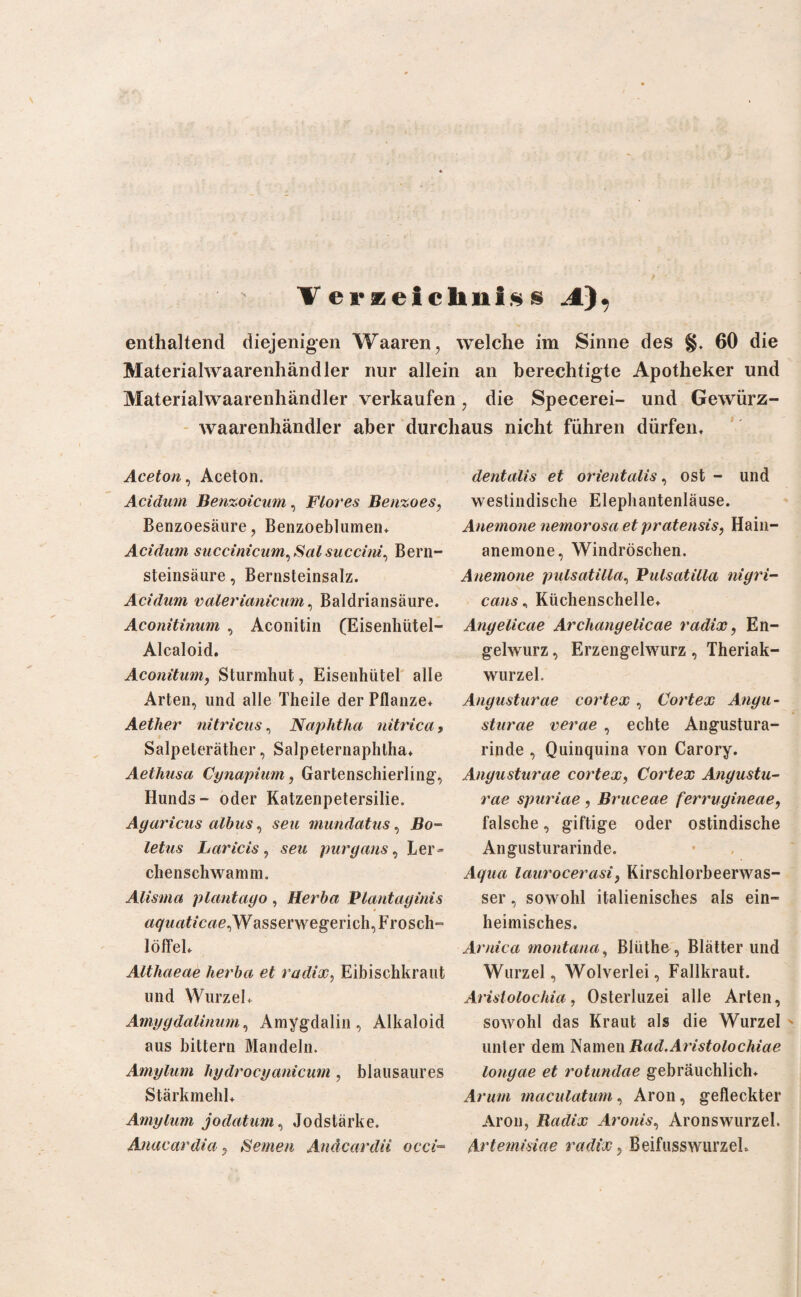 V er zciclini* s enthaltend diejenigen Waaren, welche im Sinne des §. 60 die Materialwaarenhändler nur allein an berechtigte Apotheker und Materialwaarenhändler verkaufen 7 die Specerei- und Gewürz- waarenhändler aber durchaus nicht führen dürfen. Aceton, Aceton. Acidum Benzoicum, Flores Benzoes, Benzoesäure, Benzoeblumen, Acidum succinicum, Sal succhu, Bern¬ steinsäure , Bernsteinsalz. Acidum valerianicum, Baldriansäure. Aconitinum , Aconitin (Eisenhütel- Alcaloid. Aconitum, Sturmhut, Eisenhütel alle Arten, und alle Theile der Pflanze, Aether nitricus, Naphtha nitrica, Salpeteräther, Salpeternaphtha, Aethusa Cynapium, Gartenschierling, Hunds- oder Katzenpetersilie. Agaricus albus, seu mundatus, Bo¬ letus Laricis, seu puryans, Ler¬ chenschwamm. Alisma plantayo, Herba Plantaginis aquaticae,Wasserwegerich, Frosch¬ löffel, Althaeae herba et radix, Eibischkraut und Wurzel, Amygdalinum, Amygdalin, Alkaloid aus bitteru Mandeln. Amylum hydrocyanicum , blausaures Stärkmehl, Amylum jodatum, Jodstärke. Anacardia ? Seinen Anäcardii occi- dentalis et orientalis, ost - und westindische Elephantenläuse. Anemone nemorosa et pratensis, Hain¬ anemone, Windröschen. Anemone pulsatilla, Pulsatilla nigri¬ cans , Küchenschelle, Angelicae ArchangeUcae radix, En¬ gelwurz , Erzengelwurz, Theriak- wurzel. Angusturae cortex , Cortex Angu- sturae verae , echte Angustura- rinde , Quinquina von Carory. Angusturae cortex, Cortex Angustu¬ rae spuriae , Bruceae ferrugineae, falsche, giftige oder ostindische Angusturarinde. laurocerasi, Kirschlorbeerwas¬ ser , sowohl italienisches als ein¬ heimisches. Arnica montana, Blüthe , Blätter und Wurzel, Wolverlei, Fallkraut. Aristolochin, Osterluzei alle Arten, sowohl das Kraut als die Wurzel unter dem Namen Bad.Aristolochiae longae et rotundae gebräuchlich. Ar um maculatum, Aron, gefleckter Aron, Badix Aronis, Aronswurzel. Artemisiae radix, Beifusswurzeh