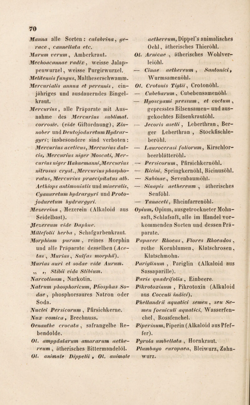 Manna alle Sorten: calabrina, </e- race , cannellata etc. Marum verum, Amberkraut* Mechoacannae radix, weisse Jalap- penwurzel, weisse Purgirwurzel. Melitensis fungus, Maltheserschwamm. Mercurialis annua et perennis, ein¬ jähriges und ausdauerndes Bingel¬ kraut* Mercurius, alle Präparate mit Aus¬ nahme des Mercurius Sublimat, corrosiv. (vide Giftordnung), Zin¬ nober und DeutojoduretumHgdrar- gyri\ insbesondere sind verboten: Mercurius aceticus, Mercurius dul- cis, Mercurius niger Moscati, Mer¬ curius niger Hahnemanni, Mercurius nitrosus erg st., Mercurius phospho- ratus, Mercurius praecipitatus alb* Aetliiops antimonialis und mineralis, Cyanuretum hydraryyri und Proto- joduretum hydrargyri. Mezereina , Mezerein (Alkaloid aus Seidelbast). Mezereum vide Daphne. Millefolii herba, Schafgarbenkraut. Morphium purum, reines Morphin « und alle Präparate desselben (Ace- (rt.s , Murias, S ul fas morphii). Murias auri et sodae vide Aurum* ,, ,, Stibii vide Stibium. Narcotinum, Narkotin. Natrum phosphoricum, Vhosplias So¬ dae , phosphorsaures Natron oder Soda. Nuclei Persicorum, Pfirsichkerne. Nux vomica, Brechnuss* Oenanthe crocata, safrangelbe Re¬ bendolde. OG amygdalarum amararum aethe- reum, ätherisches Bittermandelöl. OG animale Dippelii » OG animale aethereum, DippePs animalisches Oehl, ätherisches Thieröhl. OG Arnicae , ätherisches Wohlver- leiöhl. — Cinae aethereum , Santonici, Wurmsamenöhl* OG Crotonis Tiglii, Crotonöhl. — Cubebarum, Cubebensamenöhl. — Hyoscyami pressum, et coctum, gepresstes Bilsensamen- und aus¬ gekochtes Bilsenkrautöhl. .— Jecoris aselli, Leberthran , Ber¬ ger Leberthran , Stockfischle- beröhl. — Laurocerasi foliorum, Kirschlor- beerblätteröhl. — Persicorum, Pfirsichkernöhl. — Ricini, Springkernöhl, Ricinusöhl. — Sabinae, Sevenbaumöhl. — Sinapis aethereum , ätherisches Senföhl. — Tanaceti, Rheinfarrenöhl* Opium, Opium, ausgetrockneter Mohn¬ saft, Schlafsaft, alle im Handel vor¬ kommenden Sorten und dessen Prä¬ parate. Papaver Rhoeas , Flores Rhoeados , rothe Kornblumen, Klatschrosen, Klatschmohn* Pariglinum , Pariglin (Alkaloid aus Sassaparille). Paris quadrifolia, Einbeere. Pikrotoxinum , Pikrotoxin (Alkaloid aus Cocculi indici)* PheUandrii aquatici semen, -sen >Se- men foeniculi aquatici, Wasserfen¬ chel, Rossfenchel. Piperinum, Piperin (Alkaloid aus Pfef¬ fer). Pyrola umbellata , Hornkraut. Plumbago europaea, Bleiwurz, Zahn¬ wurz*