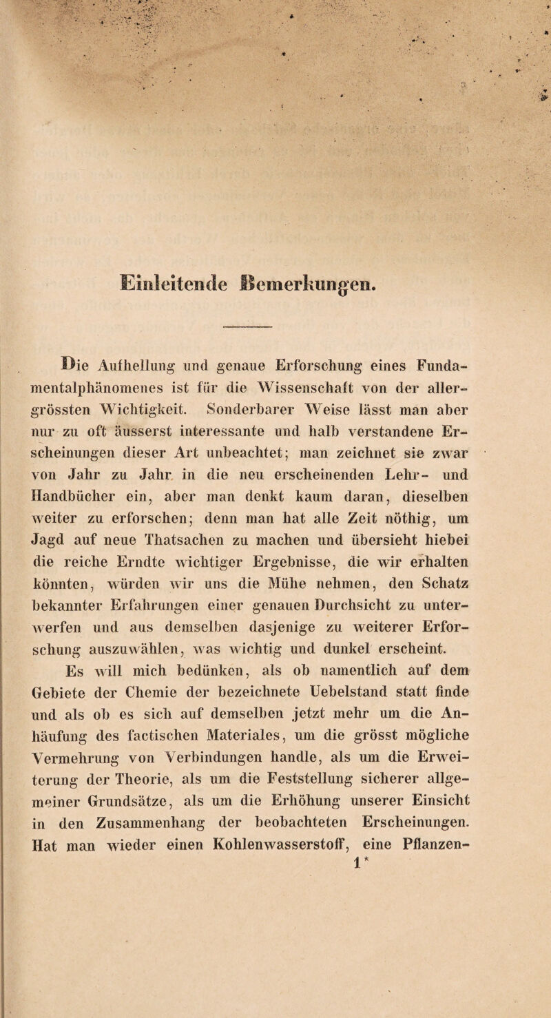 Einleitende Bemerkungen. Die Aufhellung und genaue Erforschung eines Funda- mentalphänomenes ist für die Wissenschaft von der aller¬ grössten Wichtigkeit. Sonderbarer Weise lässt man aber nur zu oft äusserst interessante und halb verstandene Er¬ scheinungen dieser Art unbeachtet; man zeichnet sie zwar von Jahr zu Jahr in die neu erscheinenden Lehr- und Handbücher ein, aber man denkt kaum daran, dieselben weiter zu erforschen; denn man hat alle Zeit nöthig, um Jagd auf neue Thatsachen zu machen und übersieht hiebei die reiche Erndte wichtiger Ergebnisse, die wir erhalten könnten, würden wir uns die Mühe nehmen, den Schatz bekannter Erfahrungen einer genauen Durchsicht zu unter¬ werfen und aus demselben dasjenige zu weiterer Erfor¬ schung auszuwählen, was wichtig und dunkel erscheint. Es will mich bedünken, als ob namentlich auf dem Gebiete der Chemie der bezeichnete Uebelstand statt finde und als ob es sich auf demselben jetzt mehr um die An¬ häufung des factischen Materiales, um die grösst mögliche Vermehrung von Verbindungen handle, als um die Erwei¬ terung der Theorie, als um die Feststellung sicherer allge¬ meiner Grundsätze, als um die Erhöhung unserer Einsicht in den Zusammenhang der beobachteten Erscheinungen. Hat man wieder einen Kohlenwasserstoff, eine Pflanzen- V