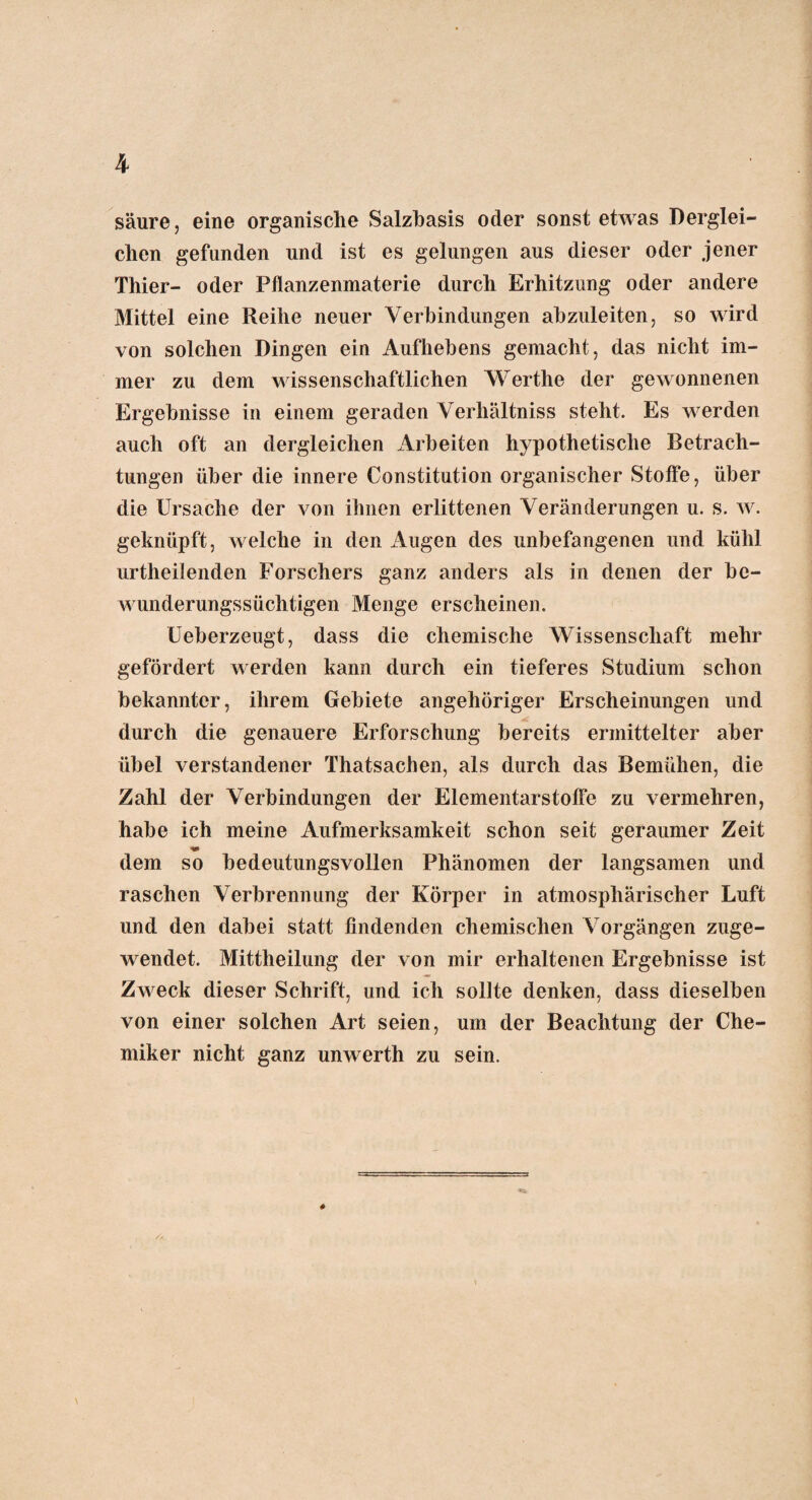 säure, eine organische Salzbasis oder sonst etwas Derglei¬ chen gefunden und ist es gelungen aus dieser oder jener Thier- oder Pflanzenmaterie durch Erhitzung oder andere Mittel eine Reihe neuer Verbindungen abzuleiten, so wird von solchen Dingen ein Aufhebens gemacht, das nicht im¬ mer zu dem wissenschaftlichen Werthe der gewonnenen Ergebnisse in einem geraden Verhältnis steht. Es werden auch oft an dergleichen Arbeiten hypothetische Betrach¬ tungen über die innere Constitution organischer Stoffe, über die Ursache der von ihnen erlittenen Veränderungen u. s. w. geknüpft, welche in den Augen des unbefangenen und kühl urtheilenden Forschers ganz anders als in denen der be¬ wunderungssüchtigen Menge erscheinen. Ueberzeugt, dass die chemische Wissenschaft mehr gefördert werden kann durch ein tieferes Studium schon bekannter, ihrem Gebiete angehöriger Erscheinungen und durch die genauere Erforschung bereits ermittelter aber übel verstandener Thatsachen, als durch das Bemühen, die Zahl der Verbindungen der Elementarstoffe zu vermehren, habe ich meine Aufmerksamkeit schon seit geraumer Zeit m dem so bedeutungsvollen Phänomen der langsamen und raschen Verbrennung der Körper in atmosphärischer Luft und den dabei statt findenden chemischen Vorgängen zuge¬ wendet. Mittheilung der von mir erhaltenen Ergebnisse ist Zweck dieser Schrift, und ich sollte denken, dass dieselben von einer solchen Art seien, um der Beachtung der Che¬ miker nicht ganz unwerth zu sein.